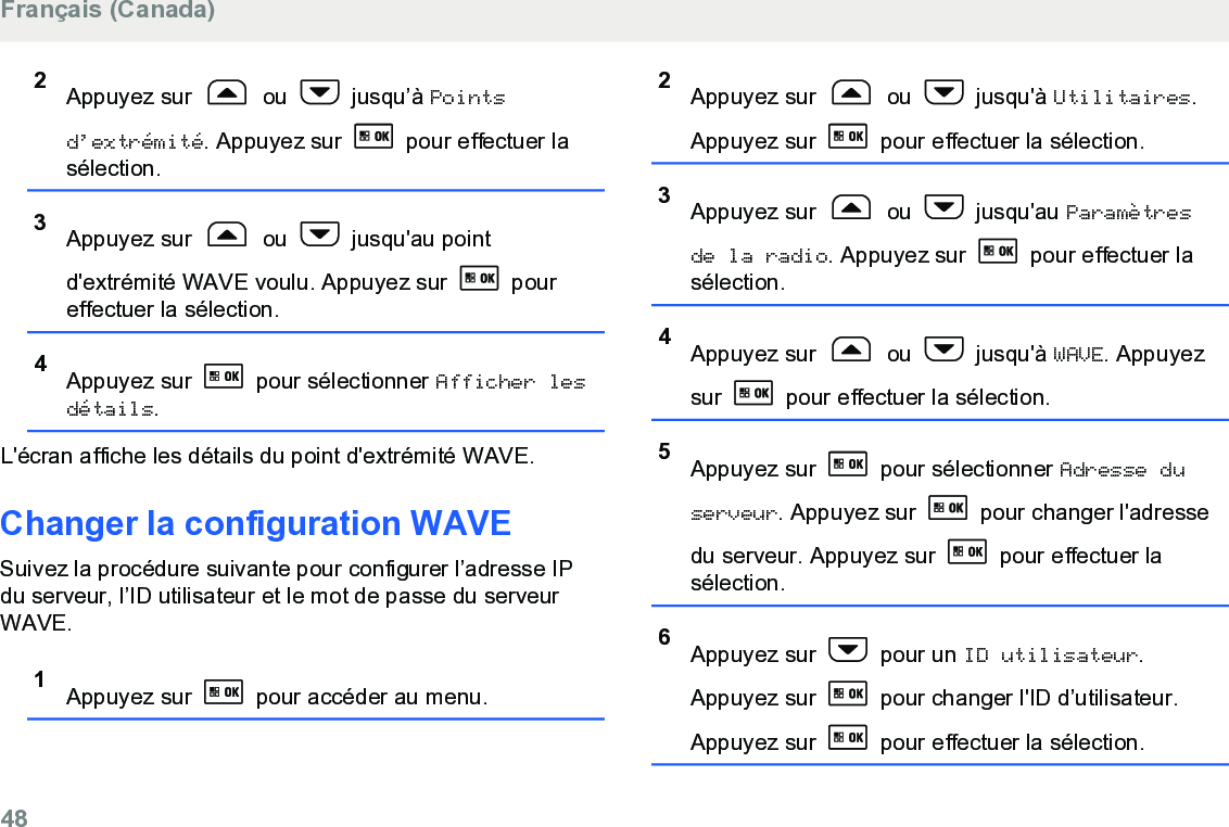 2Appuyez sur   ou   jusqu’à Pointsd’extrémité. Appuyez sur   pour effectuer lasélection.3Appuyez sur   ou   jusqu&apos;au pointd&apos;extrémité WAVE voulu. Appuyez sur   poureffectuer la sélection.4Appuyez sur   pour sélectionner Afficher lesdétails.L&apos;écran affiche les détails du point d&apos;extrémité WAVE.Changer la configuration WAVESuivez la procédure suivante pour configurer l’adresse IPdu serveur, l’ID utilisateur et le mot de passe du serveurWAVE.1Appuyez sur   pour accéder au menu.2Appuyez sur   ou   jusqu&apos;à Utilitaires.Appuyez sur   pour effectuer la sélection.3Appuyez sur   ou   jusqu&apos;au Paramètresde la radio. Appuyez sur   pour effectuer lasélection.4Appuyez sur   ou   jusqu&apos;à WAVE. Appuyezsur   pour effectuer la sélection.5Appuyez sur   pour sélectionner Adresse duserveur. Appuyez sur   pour changer l&apos;adressedu serveur. Appuyez sur   pour effectuer lasélection.6Appuyez sur   pour un ID utilisateur.Appuyez sur   pour changer l&apos;ID d’utilisateur.Appuyez sur   pour effectuer la sélection.Français (Canada)48  