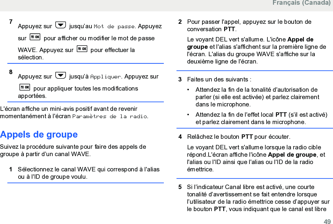 7Appuyez sur   jusqu’au Mot de passe. Appuyezsur   pour afficher ou modifier le mot de passeWAVE. Appuyez sur   pour effectuer lasélection.8Appuyez sur   jusqu’à Appliquer. Appuyez sur pour appliquer toutes les modificationsapportées.L&apos;écran affiche un mini-avis positif avant de revenirmomentanément à l&apos;écran Paramètres de la radio.Appels de groupeSuivez la procédure suivante pour faire des appels degroupe à partir d’un canal WAVE.1Sélectionnez le canal WAVE qui correspond à l&apos;aliasou à l&apos;ID de groupe voulu.2Pour passer l&apos;appel, appuyez sur le bouton deconversation PTT.Le voyant DEL vert s&apos;allume. L&apos;icône Appel degroupe et l&apos;alias s&apos;affichent sur la première ligne del&apos;écran. L&apos;alias du groupe WAVE s&apos;affiche sur ladeuxième ligne de l&apos;écran.3Faites un des suivants :• Attendez la fin de la tonalité d&apos;autorisation deparler (si elle est activée) et parlez clairementdans le microphone.•Attendez la fin de l&apos;effet local PTT (s’il est activé)et parlez clairement dans le microphone.4Relâchez le bouton PTT pour écouter.Le voyant DEL vert s&apos;allume lorsque la radio ciblerépond.L&apos;écran affiche l&apos;icône Appel de groupe, etl&apos;alias ou l&apos;ID ainsi que l&apos;alias ou l&apos;ID de la radioémettrice.5Si l’indicateur Canal libre est activé, une courtetonalité d’avertissement se fait entendre lorsquel’utilisateur de la radio émettrice cesse d’appuyer surle bouton PTT, vous indiquant que le canal est libreFrançais (Canada)  49