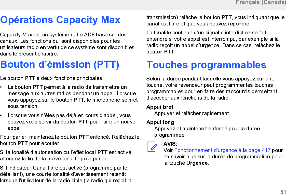 Opérations Capacity MaxCapacity Max est un système radio ADF basé sur descanaux. Les fonctions qui sont disponibles pour lesutilisateurs radio en vertu de ce système sont disponiblesdans le présent chapitre.Bouton d’émission (PTT)Le bouton PTT a deux fonctions principales.• Le bouton PTT permet à la radio de transmettre unmessage aux autres radios pendant un appel. Lorsquevous appuyez sur le bouton PTT, le microphone se metsous tension.•Lorsque vous n&apos;êtes pas déjà en cours d&apos;appel, vouspouvez vous servir du bouton PTT pour faire un nouvelappel.Pour parler, maintenez le bouton PTT enfoncé. Relâchez lebouton PTT pour écouter.Si la tonalité d’autorisation ou l’effet local PTT est activé,attendez la fin de la brève tonalité pour parler.Si l&apos;indicateur Canal libre est activé (programmé par ledétaillant), une courte tonalité d&apos;avertissement retentitlorsque l&apos;utilisateur de la radio cible (la radio qui reçoit latransmission) relâche le bouton PTT, vous indiquant que lecanal est libre et que vous pouvez répondre.La tonalité continue d’un signal d’interdiction se faitentendre si votre appel est interrompu, par exemple si laradio reçoit un appel d’urgence. Dans ce cas, relâchez lebouton PTT.Touches programmablesSelon la durée pendant laquelle vous appuyez sur unetouche, votre revendeur peut programmer les touchesprogrammables pour en faire des raccourcis permettantd&apos;accéder aux fonctions de la radio.Appui brefAppuyer et relâcher rapidement.Appui longAppuyez et maintenez enfoncé pour la duréeprogrammée.AVIS:Voir Fonctionnement d&apos;urgence à la page 447 pouren savoir plus sur la durée de programmation pourla touche Urgence.Français (Canada)  51