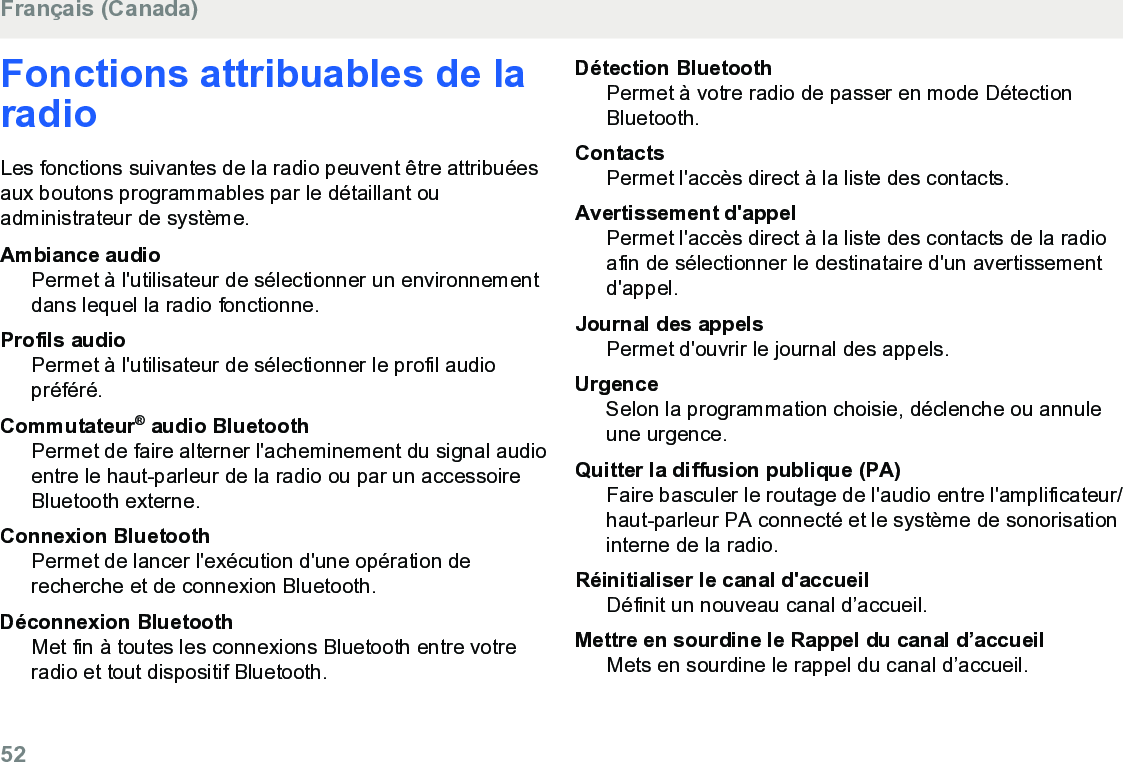 Fonctions attribuables de laradioLes fonctions suivantes de la radio peuvent être attribuéesaux boutons programmables par le détaillant ouadministrateur de système.Ambiance audioPermet à l&apos;utilisateur de sélectionner un environnementdans lequel la radio fonctionne.Profils audioPermet à l&apos;utilisateur de sélectionner le profil audiopréféré.Commutateur® audio BluetoothPermet de faire alterner l&apos;acheminement du signal audioentre le haut-parleur de la radio ou par un accessoireBluetooth externe.Connexion BluetoothPermet de lancer l&apos;exécution d&apos;une opération derecherche et de connexion Bluetooth.Déconnexion BluetoothMet fin à toutes les connexions Bluetooth entre votreradio et tout dispositif Bluetooth.Détection BluetoothPermet à votre radio de passer en mode DétectionBluetooth.ContactsPermet l&apos;accès direct à la liste des contacts.Avertissement d&apos;appelPermet l&apos;accès direct à la liste des contacts de la radioafin de sélectionner le destinataire d&apos;un avertissementd&apos;appel.Journal des appelsPermet d&apos;ouvrir le journal des appels.UrgenceSelon la programmation choisie, déclenche ou annuleune urgence.Quitter la diffusion publique (PA)Faire basculer le routage de l&apos;audio entre l&apos;amplificateur/haut-parleur PA connecté et le système de sonorisationinterne de la radio.Réinitialiser le canal d&apos;accueilDéfinit un nouveau canal d’accueil.Mettre en sourdine le Rappel du canal d’accueilMets en sourdine le rappel du canal d’accueil.Français (Canada)52  