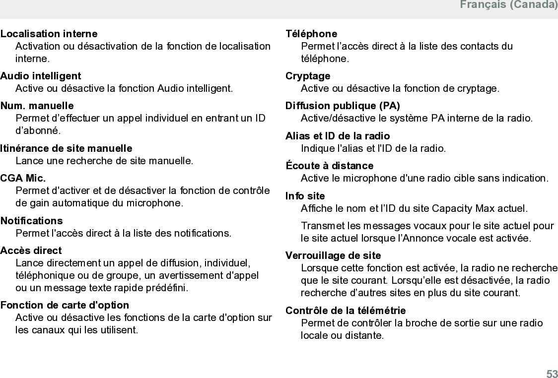Localisation interneActivation ou désactivation de la fonction de localisationinterne.Audio intelligentActive ou désactive la fonction Audio intelligent.Num. manuellePermet d’effectuer un appel individuel en entrant un IDd’abonné.Itinérance de site manuelleLance une recherche de site manuelle.CGA Mic.Permet d&apos;activer et de désactiver la fonction de contrôlede gain automatique du microphone.NotificationsPermet l&apos;accès direct à la liste des notifications.Accès directLance directement un appel de diffusion, individuel,téléphonique ou de groupe, un avertissement d&apos;appelou un message texte rapide prédéfini.Fonction de carte d&apos;optionActive ou désactive les fonctions de la carte d&apos;option surles canaux qui les utilisent.TéléphonePermet l’accès direct à la liste des contacts dutéléphone.CryptageActive ou désactive la fonction de cryptage.Diffusion publique (PA)Active/désactive le système PA interne de la radio.Alias et ID de la radioIndique l&apos;alias et l&apos;ID de la radio.Écoute à distanceActive le microphone d&apos;une radio cible sans indication.Info siteAffiche le nom et l’ID du site Capacity Max actuel.Transmet les messages vocaux pour le site actuel pourle site actuel lorsque l’Annonce vocale est activée.Verrouillage de siteLorsque cette fonction est activée, la radio ne rechercheque le site courant. Lorsqu’elle est désactivée, la radiorecherche d’autres sites en plus du site courant.Contrôle de la télémétriePermet de contrôler la broche de sortie sur une radiolocale ou distante.Français (Canada)  53