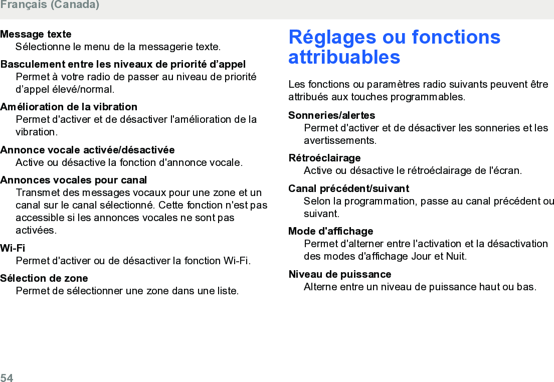 Message texteSélectionne le menu de la messagerie texte.Basculement entre les niveaux de priorité d’appelPermet à votre radio de passer au niveau de prioritéd’appel élevé/normal.Amélioration de la vibrationPermet d&apos;activer et de désactiver l&apos;amélioration de lavibration.Annonce vocale activée/désactivéeActive ou désactive la fonction d&apos;annonce vocale.Annonces vocales pour canalTransmet des messages vocaux pour une zone et uncanal sur le canal sélectionné. Cette fonction n&apos;est pasaccessible si les annonces vocales ne sont pasactivées.Wi-FiPermet d&apos;activer ou de désactiver la fonction Wi-Fi.Sélection de zonePermet de sélectionner une zone dans une liste.Réglages ou fonctionsattribuablesLes fonctions ou paramètres radio suivants peuvent êtreattribués aux touches programmables.Sonneries/alertesPermet d&apos;activer et de désactiver les sonneries et lesavertissements.RétroéclairageActive ou désactive le rétroéclairage de l&apos;écran.Canal précédent/suivantSelon la programmation, passe au canal précédent ousuivant.Mode d&apos;affichagePermet d&apos;alterner entre l&apos;activation et la désactivationdes modes d&apos;affichage Jour et Nuit.Niveau de puissanceAlterne entre un niveau de puissance haut ou bas.Français (Canada)54  