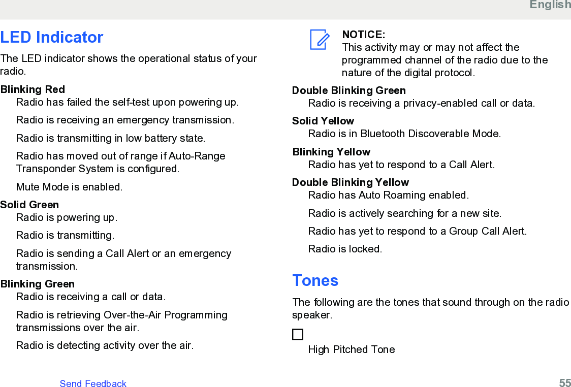 LED IndicatorThe LED indicator shows the operational status of yourradio.Blinking RedRadio has failed the self-test upon powering up.Radio is receiving an emergency transmission.Radio is transmitting in low battery state.Radio has moved out of range if Auto-RangeTransponder System is configured.Mute Mode is enabled.Solid GreenRadio is powering up.Radio is transmitting.Radio is sending a Call Alert or an emergencytransmission.Blinking GreenRadio is receiving a call or data.Radio is retrieving Over-the-Air Programmingtransmissions over the air.Radio is detecting activity over the air.NOTICE:This activity may or may not affect theprogrammed channel of the radio due to thenature of the digital protocol.Double Blinking GreenRadio is receiving a privacy-enabled call or data.Solid YellowRadio is in Bluetooth Discoverable Mode.Blinking YellowRadio has yet to respond to a Call Alert.Double Blinking YellowRadio has Auto Roaming enabled.Radio is actively searching for a new site.Radio has yet to respond to a Group Call Alert.Radio is locked.TonesThe following are the tones that sound through on the radiospeaker.High Pitched ToneEnglishSend Feedback   55