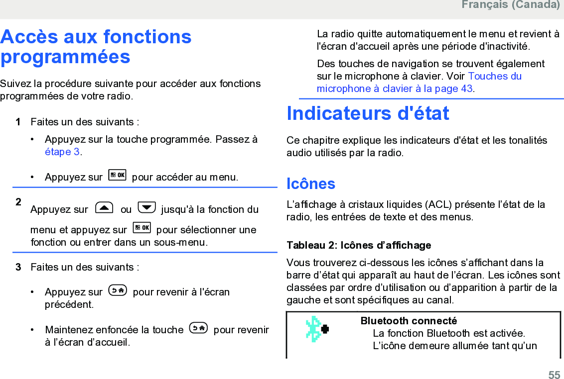 Accès aux fonctionsprogramméesSuivez la procédure suivante pour accéder aux fonctionsprogrammées de votre radio.1Faites un des suivants :• Appuyez sur la touche programmée. Passez à étape 3.• Appuyez sur   pour accéder au menu.2Appuyez sur   ou   jusqu&apos;à la fonction dumenu et appuyez sur   pour sélectionner unefonction ou entrer dans un sous-menu.3Faites un des suivants :• Appuyez sur   pour revenir à l&apos;écranprécédent.• Maintenez enfoncée la touche   pour revenirà l’écran d’accueil.La radio quitte automatiquement le menu et revient àl&apos;écran d&apos;accueil après une période d&apos;inactivité.Des touches de navigation se trouvent égalementsur le microphone à clavier. Voir Touches dumicrophone à clavier à la page 43.Indicateurs d&apos;étatCe chapitre explique les indicateurs d&apos;état et les tonalitésaudio utilisés par la radio.IcônesL’affichage à cristaux liquides (ACL) présente l’état de laradio, les entrées de texte et des menus.Tableau 2: Icônes d’affichageVous trouverez ci-dessous les icônes s’affichant dans labarre d’état qui apparaît au haut de l’écran. Les icônes sontclassées par ordre d’utilisation ou d’apparition à partir de lagauche et sont spécifiques au canal.Bluetooth connectéLa fonction Bluetooth est activée.L’icône demeure allumée tant qu’unFrançais (Canada)  55