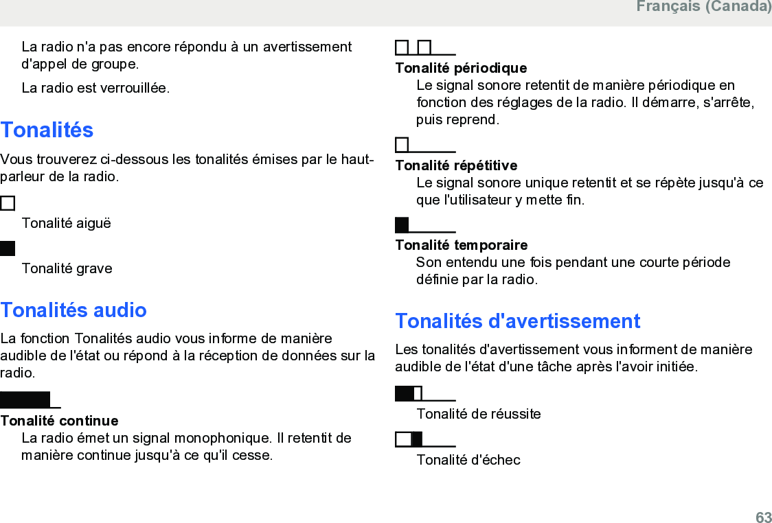 La radio n&apos;a pas encore répondu à un avertissementd&apos;appel de groupe.La radio est verrouillée.TonalitésVous trouverez ci-dessous les tonalités émises par le haut-parleur de la radio.Tonalité aiguëTonalité graveTonalités audioLa fonction Tonalités audio vous informe de manièreaudible de l&apos;état ou répond à la réception de données sur laradio.Tonalité continueLa radio émet un signal monophonique. Il retentit demanière continue jusqu&apos;à ce qu&apos;il cesse.Tonalité périodiqueLe signal sonore retentit de manière périodique enfonction des réglages de la radio. Il démarre, s&apos;arrête,puis reprend.Tonalité répétitiveLe signal sonore unique retentit et se répète jusqu&apos;à ceque l&apos;utilisateur y mette fin.Tonalité temporaireSon entendu une fois pendant une courte périodedéfinie par la radio.Tonalités d&apos;avertissementLes tonalités d&apos;avertissement vous informent de manièreaudible de l&apos;état d&apos;une tâche après l&apos;avoir initiée.Tonalité de réussiteTonalité d&apos;échecFrançais (Canada)  63