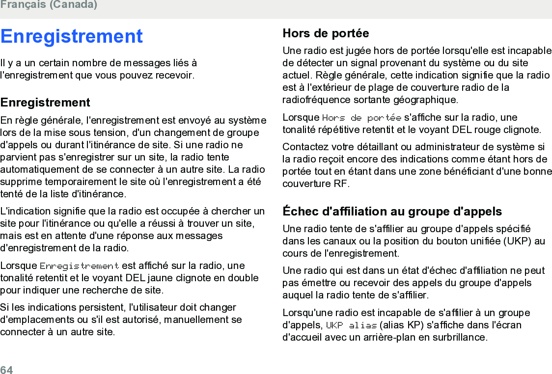 EnregistrementIl y a un certain nombre de messages liés àl&apos;enregistrement que vous pouvez recevoir.EnregistrementEn règle générale, l&apos;enregistrement est envoyé au systèmelors de la mise sous tension, d&apos;un changement de grouped&apos;appels ou durant l&apos;itinérance de site. Si une radio neparvient pas s&apos;enregistrer sur un site, la radio tenteautomatiquement de se connecter à un autre site. La radiosupprime temporairement le site où l&apos;enregistrement a ététenté de la liste d&apos;itinérance.L&apos;indication signifie que la radio est occupée à chercher unsite pour l&apos;itinérance ou qu&apos;elle a réussi à trouver un site,mais est en attente d&apos;une réponse aux messagesd&apos;enregistrement de la radio.Lorsque Enregistrement est affiché sur la radio, unetonalité retentit et le voyant DEL jaune clignote en doublepour indiquer une recherche de site.Si les indications persistent, l&apos;utilisateur doit changerd&apos;emplacements ou s&apos;il est autorisé, manuellement seconnecter à un autre site.Hors de portéeUne radio est jugée hors de portée lorsqu&apos;elle est incapablede détecter un signal provenant du système ou du siteactuel. Règle générale, cette indication signifie que la radioest à l&apos;extérieur de plage de couverture radio de laradiofréquence sortante géographique.Lorsque Hors de portée s&apos;affiche sur la radio, unetonalité répétitive retentit et le voyant DEL rouge clignote.Contactez votre détaillant ou administrateur de système sila radio reçoit encore des indications comme étant hors deportée tout en étant dans une zone bénéficiant d&apos;une bonnecouverture RF.Échec d&apos;affiliation au groupe d&apos;appelsUne radio tente de s&apos;affilier au groupe d&apos;appels spécifiédans les canaux ou la position du bouton unifiée (UKP) aucours de l&apos;enregistrement.Une radio qui est dans un état d&apos;échec d&apos;affiliation ne peutpas émettre ou recevoir des appels du groupe d&apos;appelsauquel la radio tente de s&apos;affilier.Lorsqu&apos;une radio est incapable de s&apos;affilier à un grouped&apos;appels, UKP alias (alias KP) s&apos;affiche dans l&apos;écrand&apos;accueil avec un arrière-plan en surbrillance.Français (Canada)64  