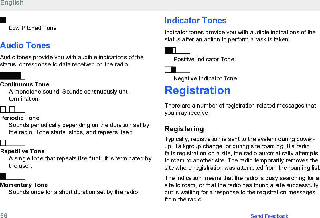 Low Pitched ToneAudio TonesAudio tones provide you with audible indications of thestatus, or response to data received on the radio.Continuous ToneA monotone sound. Sounds continuously untiltermination.Periodic ToneSounds periodically depending on the duration set bythe radio. Tone starts, stops, and repeats itself.Repetitive ToneA single tone that repeats itself until it is terminated bythe user.Momentary ToneSounds once for a short duration set by the radio.Indicator TonesIndicator tones provide you with audible indications of thestatus after an action to perform a task is taken.Positive Indicator ToneNegative Indicator ToneRegistrationThere are a number of registration-related messages thatyou may receive.RegisteringTypically, registration is sent to the system during power-up, Talkgroup change, or during site roaming. If a radiofails registration on a site, the radio automatically attemptsto roam to another site. The radio temporarily removes thesite where registration was attempted from the roaming list.The indication means that the radio is busy searching for asite to roam, or that the radio has found a site successfullybut is waiting for a response to the registration messagesfrom the radio.English56   Send Feedback