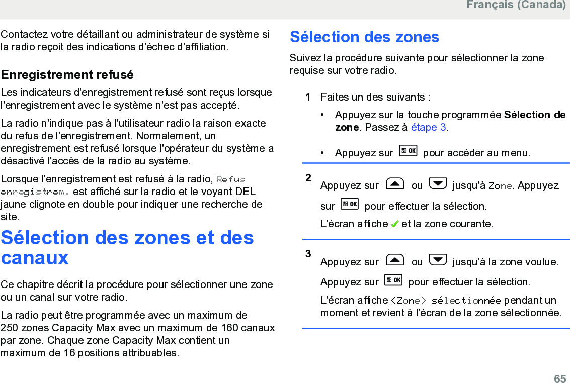 Contactez votre détaillant ou administrateur de système sila radio reçoit des indications d&apos;échec d&apos;affiliation.Enregistrement refuséLes indicateurs d&apos;enregistrement refusé sont reçus lorsquel&apos;enregistrement avec le système n&apos;est pas accepté.La radio n&apos;indique pas à l&apos;utilisateur radio la raison exactedu refus de l&apos;enregistrement. Normalement, unenregistrement est refusé lorsque l&apos;opérateur du système adésactivé l&apos;accès de la radio au système.Lorsque l&apos;enregistrement est refusé à la radio, Refusenregistrem. est affiché sur la radio et le voyant DELjaune clignote en double pour indiquer une recherche desite.Sélection des zones et descanauxCe chapitre décrit la procédure pour sélectionner une zoneou un canal sur votre radio.La radio peut être programmée avec un maximum de250 zones Capacity Max avec un maximum de 160 canauxpar zone. Chaque zone Capacity Max contient unmaximum de 16 positions attribuables.Sélection des zonesSuivez la procédure suivante pour sélectionner la zonerequise sur votre radio.1Faites un des suivants :• Appuyez sur la touche programmée Sélection dezone. Passez à étape 3.• Appuyez sur   pour accéder au menu.2Appuyez sur   ou   jusqu&apos;à Zone. Appuyezsur   pour effectuer la sélection.L&apos;écran affiche   et la zone courante.3Appuyez sur   ou   jusqu&apos;à la zone voulue.Appuyez sur   pour effectuer la sélection.L&apos;écran affiche &lt;Zone&gt; sélectionnée pendant unmoment et revient à l&apos;écran de la zone sélectionnée.Français (Canada)  65