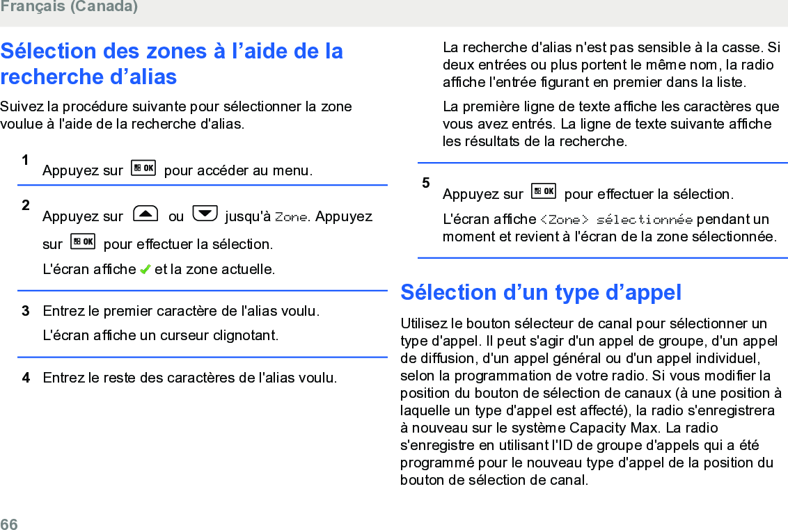 Sélection des zones à l’aide de larecherche d’aliasSuivez la procédure suivante pour sélectionner la zonevoulue à l&apos;aide de la recherche d&apos;alias.1Appuyez sur   pour accéder au menu.2Appuyez sur   ou   jusqu&apos;à Zone. Appuyezsur   pour effectuer la sélection.L&apos;écran affiche   et la zone actuelle.3Entrez le premier caractère de l&apos;alias voulu.L&apos;écran affiche un curseur clignotant.4Entrez le reste des caractères de l&apos;alias voulu.La recherche d&apos;alias n&apos;est pas sensible à la casse. Sideux entrées ou plus portent le même nom, la radioaffiche l&apos;entrée figurant en premier dans la liste.La première ligne de texte affiche les caractères quevous avez entrés. La ligne de texte suivante afficheles résultats de la recherche.5Appuyez sur   pour effectuer la sélection.L&apos;écran affiche &lt;Zone&gt; sélectionnée pendant unmoment et revient à l&apos;écran de la zone sélectionnée.Sélection d’un type d’appelUtilisez le bouton sélecteur de canal pour sélectionner untype d&apos;appel. Il peut s&apos;agir d&apos;un appel de groupe, d&apos;un appelde diffusion, d&apos;un appel général ou d&apos;un appel individuel,selon la programmation de votre radio. Si vous modifier laposition du bouton de sélection de canaux (à une position àlaquelle un type d&apos;appel est affecté), la radio s&apos;enregistreraà nouveau sur le système Capacity Max. La radios&apos;enregistre en utilisant l&apos;ID de groupe d&apos;appels qui a étéprogrammé pour le nouveau type d&apos;appel de la position dubouton de sélection de canal.Français (Canada)66  