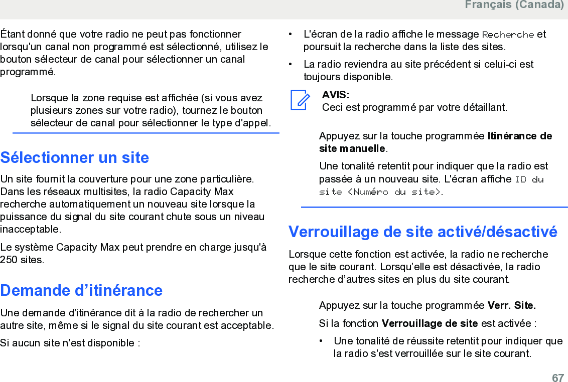 Étant donné que votre radio ne peut pas fonctionnerlorsqu&apos;un canal non programmé est sélectionné, utilisez lebouton sélecteur de canal pour sélectionner un canalprogrammé.Lorsque la zone requise est affichée (si vous avezplusieurs zones sur votre radio), tournez le boutonsélecteur de canal pour sélectionner le type d&apos;appel.Sélectionner un siteUn site fournit la couverture pour une zone particulière.Dans les réseaux multisites, la radio Capacity Maxrecherche automatiquement un nouveau site lorsque lapuissance du signal du site courant chute sous un niveauinacceptable.Le système Capacity Max peut prendre en charge jusqu&apos;à250 sites.Demande d’itinéranceUne demande d&apos;itinérance dit à la radio de rechercher unautre site, même si le signal du site courant est acceptable.Si aucun site n&apos;est disponible :• L&apos;écran de la radio affiche le message Recherche etpoursuit la recherche dans la liste des sites.• La radio reviendra au site précédent si celui-ci esttoujours disponible.AVIS:Ceci est programmé par votre détaillant.Appuyez sur la touche programmée Itinérance desite manuelle.Une tonalité retentit pour indiquer que la radio estpassée à un nouveau site. L&apos;écran affiche ID dusite &lt;Numéro du site&gt;.Verrouillage de site activé/désactivéLorsque cette fonction est activée, la radio ne rechercheque le site courant. Lorsqu’elle est désactivée, la radiorecherche d’autres sites en plus du site courant.Appuyez sur la touche programmée Verr. Site.Si la fonction Verrouillage de site est activée :• Une tonalité de réussite retentit pour indiquer quela radio s&apos;est verrouillée sur le site courant.Français (Canada)  67