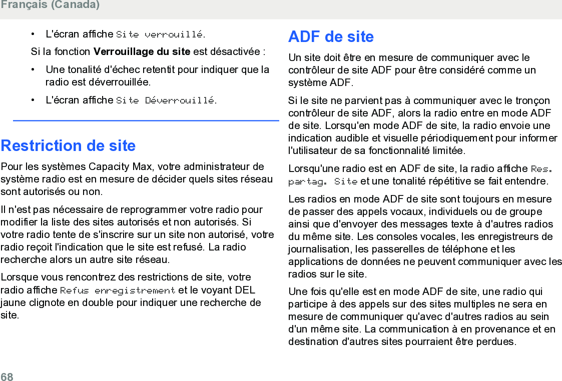 • L&apos;écran affiche Site verrouillé.Si la fonction Verrouillage du site est désactivée :• Une tonalité d&apos;échec retentit pour indiquer que laradio est déverrouillée.• L&apos;écran affiche Site Déverrouillé.Restriction de sitePour les systèmes Capacity Max, votre administrateur desystème radio est en mesure de décider quels sites réseausont autorisés ou non.Il n&apos;est pas nécessaire de reprogrammer votre radio pourmodifier la liste des sites autorisés et non autorisés. Sivotre radio tente de s&apos;inscrire sur un site non autorisé, votreradio reçoit l&apos;indication que le site est refusé. La radiorecherche alors un autre site réseau.Lorsque vous rencontrez des restrictions de site, votreradio affiche Refus enregistrement et le voyant DELjaune clignote en double pour indiquer une recherche desite.ADF de siteUn site doit être en mesure de communiquer avec lecontrôleur de site ADF pour être considéré comme unsystème ADF.Si le site ne parvient pas à communiquer avec le tronçoncontrôleur de site ADF, alors la radio entre en mode ADFde site. Lorsqu&apos;en mode ADF de site, la radio envoie uneindication audible et visuelle périodiquement pour informerl&apos;utilisateur de sa fonctionnalité limitée.Lorsqu&apos;une radio est en ADF de site, la radio affiche Res.partag. Site et une tonalité répétitive se fait entendre.Les radios en mode ADF de site sont toujours en mesurede passer des appels vocaux, individuels ou de groupeainsi que d&apos;envoyer des messages texte à d&apos;autres radiosdu même site. Les consoles vocales, les enregistreurs dejournalisation, les passerelles de téléphone et lesapplications de données ne peuvent communiquer avec lesradios sur le site.Une fois qu&apos;elle est en mode ADF de site, une radio quiparticipe à des appels sur des sites multiples ne sera enmesure de communiquer qu&apos;avec d&apos;autres radios au seind&apos;un même site. La communication à en provenance et endestination d&apos;autres sites pourraient être perdues.Français (Canada)68  