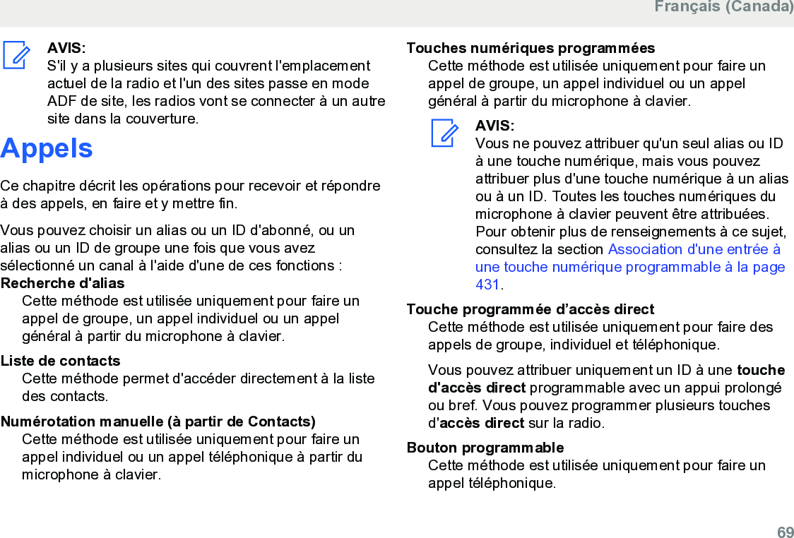 AVIS:S&apos;il y a plusieurs sites qui couvrent l&apos;emplacementactuel de la radio et l&apos;un des sites passe en modeADF de site, les radios vont se connecter à un autresite dans la couverture.AppelsCe chapitre décrit les opérations pour recevoir et répondreà des appels, en faire et y mettre fin.Vous pouvez choisir un alias ou un ID d&apos;abonné, ou unalias ou un ID de groupe une fois que vous avezsélectionné un canal à l&apos;aide d&apos;une de ces fonctions :Recherche d&apos;aliasCette méthode est utilisée uniquement pour faire unappel de groupe, un appel individuel ou un appelgénéral à partir du microphone à clavier.Liste de contactsCette méthode permet d&apos;accéder directement à la listedes contacts.Numérotation manuelle (à partir de Contacts)Cette méthode est utilisée uniquement pour faire unappel individuel ou un appel téléphonique à partir dumicrophone à clavier.Touches numériques programméesCette méthode est utilisée uniquement pour faire unappel de groupe, un appel individuel ou un appelgénéral à partir du microphone à clavier.AVIS:Vous ne pouvez attribuer qu&apos;un seul alias ou IDà une touche numérique, mais vous pouvezattribuer plus d&apos;une touche numérique à un aliasou à un ID. Toutes les touches numériques dumicrophone à clavier peuvent être attribuées.Pour obtenir plus de renseignements à ce sujet,consultez la section Association d&apos;une entrée àune touche numérique programmable à la page431.Touche programmée d’accès directCette méthode est utilisée uniquement pour faire desappels de groupe, individuel et téléphonique.Vous pouvez attribuer uniquement un ID à une touched&apos;accès direct programmable avec un appui prolongéou bref. Vous pouvez programmer plusieurs touchesd&apos;accès direct sur la radio.Bouton programmableCette méthode est utilisée uniquement pour faire unappel téléphonique.Français (Canada)  69