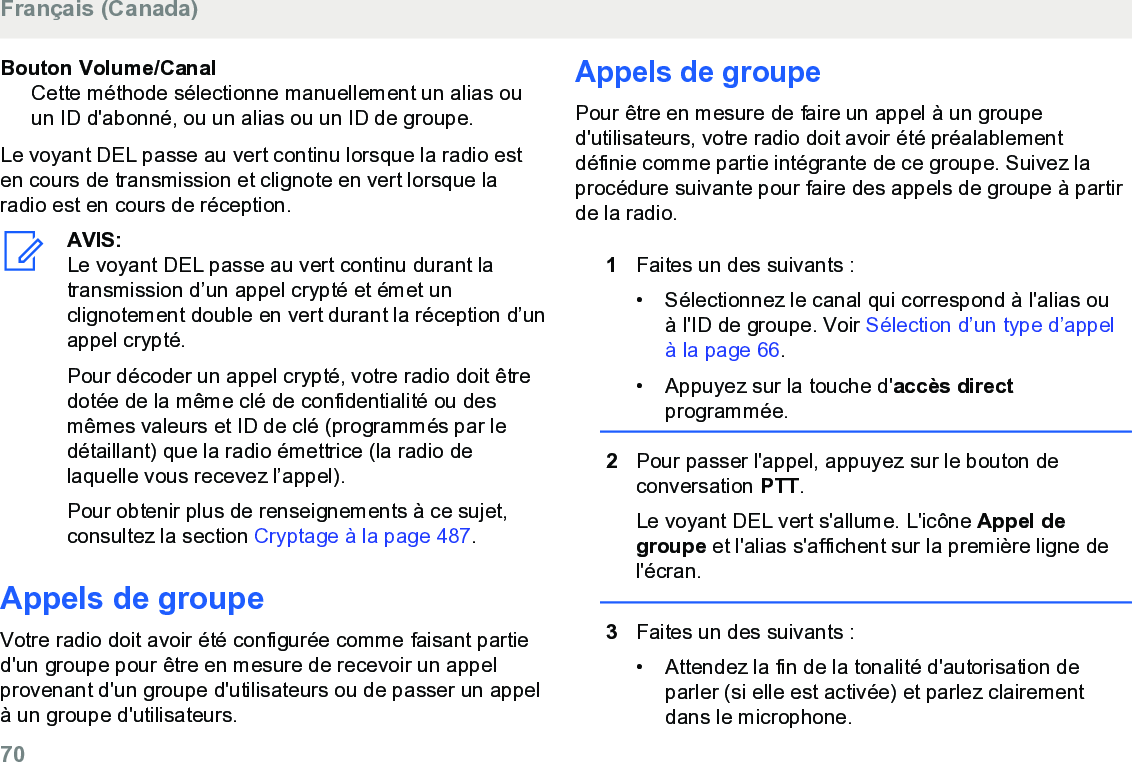 Bouton Volume/CanalCette méthode sélectionne manuellement un alias ouun ID d&apos;abonné, ou un alias ou un ID de groupe.Le voyant DEL passe au vert continu lorsque la radio esten cours de transmission et clignote en vert lorsque laradio est en cours de réception.AVIS:Le voyant DEL passe au vert continu durant latransmission d’un appel crypté et émet unclignotement double en vert durant la réception d’unappel crypté.Pour décoder un appel crypté, votre radio doit êtredotée de la même clé de confidentialité ou desmêmes valeurs et ID de clé (programmés par ledétaillant) que la radio émettrice (la radio delaquelle vous recevez l’appel).Pour obtenir plus de renseignements à ce sujet,consultez la section Cryptage à la page 487.Appels de groupeVotre radio doit avoir été configurée comme faisant partied&apos;un groupe pour être en mesure de recevoir un appelprovenant d&apos;un groupe d&apos;utilisateurs ou de passer un appelà un groupe d&apos;utilisateurs.Appels de groupePour être en mesure de faire un appel à un grouped&apos;utilisateurs, votre radio doit avoir été préalablementdéfinie comme partie intégrante de ce groupe. Suivez laprocédure suivante pour faire des appels de groupe à partirde la radio.1Faites un des suivants :•Sélectionnez le canal qui correspond à l&apos;alias ouà l&apos;ID de groupe. Voir Sélection d’un type d’appelà la page 66.• Appuyez sur la touche d&apos;accès directprogrammée.2Pour passer l&apos;appel, appuyez sur le bouton deconversation PTT.Le voyant DEL vert s&apos;allume. L&apos;icône Appel degroupe et l&apos;alias s&apos;affichent sur la première ligne del&apos;écran.3Faites un des suivants :• Attendez la fin de la tonalité d&apos;autorisation deparler (si elle est activée) et parlez clairementdans le microphone.Français (Canada)70  