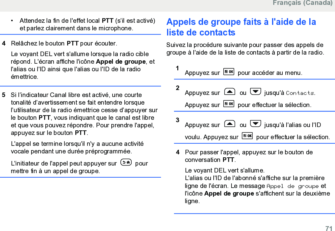 • Attendez la fin de l&apos;effet local PTT (s’il est activé)et parlez clairement dans le microphone.4Relâchez le bouton PTT pour écouter.Le voyant DEL vert s&apos;allume lorsque la radio ciblerépond. L&apos;écran affiche l&apos;icône Appel de groupe, etl&apos;alias ou l&apos;ID ainsi que l&apos;alias ou l&apos;ID de la radioémettrice.5Si l’indicateur Canal libre est activé, une courtetonalité d’avertissement se fait entendre lorsquel’utilisateur de la radio émettrice cesse d’appuyer surle bouton PTT, vous indiquant que le canal est libreet que vous pouvez répondre. Pour prendre l&apos;appel,appuyez sur le bouton PTT.L&apos;appel se termine lorsqu&apos;il n&apos;y a aucune activitévocale pendant une durée préprogrammée.L&apos;initiateur de l&apos;appel peut appuyer sur   pourmettre fin à un appel de groupe.Appels de groupe faits à l&apos;aide de laliste de contactsSuivez la procédure suivante pour passer des appels degroupe à l&apos;aide de la liste de contacts à partir de la radio.1Appuyez sur   pour accéder au menu.2Appuyez sur   ou   jusqu&apos;à Contacts.Appuyez sur   pour effectuer la sélection.3Appuyez sur   ou   jusqu&apos;à l&apos;alias ou l&apos;IDvoulu. Appuyez sur   pour effectuer la sélection.4Pour passer l&apos;appel, appuyez sur le bouton deconversation PTT.Le voyant DEL vert s&apos;allume.L&apos;alias ou l&apos;ID de l&apos;abonné s&apos;affiche sur la premièreligne de l&apos;écran. Le message Appel de groupe etl&apos;icône Appel de groupe s&apos;affichent sur la deuxièmeligne.Français (Canada)  71