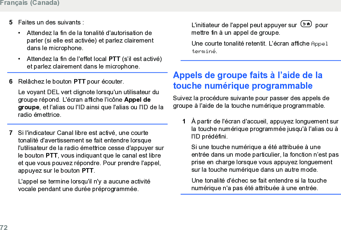 5Faites un des suivants :• Attendez la fin de la tonalité d&apos;autorisation deparler (si elle est activée) et parlez clairementdans le microphone.•Attendez la fin de l&apos;effet local PTT (s’il est activé)et parlez clairement dans le microphone.6Relâchez le bouton PTT pour écouter.Le voyant DEL vert clignote lorsqu&apos;un utilisateur dugroupe répond. L&apos;écran affiche l&apos;icône Appel degroupe, et l&apos;alias ou l&apos;ID ainsi que l&apos;alias ou l&apos;ID de laradio émettrice.7Si l&apos;indicateur Canal libre est activé, une courtetonalité d&apos;avertissement se fait entendre lorsquel&apos;utilisateur de la radio émettrice cesse d&apos;appuyer surle bouton PTT, vous indiquant que le canal est libreet que vous pouvez répondre. Pour prendre l&apos;appel,appuyez sur le bouton PTT.L&apos;appel se termine lorsqu&apos;il n&apos;y a aucune activitévocale pendant une durée préprogrammée.L&apos;initiateur de l&apos;appel peut appuyer sur   pourmettre fin à un appel de groupe.Une courte tonalité retentit. L’écran affiche Appelterminé.Appels de groupe faits à l’aide de latouche numérique programmable Suivez la procédure suivante pour passer des appels degroupe à l&apos;aide de la touche numérique programmable.1À partir de l&apos;écran d&apos;accueil, appuyez longuement surla touche numérique programmée jusqu&apos;à l&apos;alias ou àl&apos;ID prédéfini.Si une touche numérique a été attribuée à uneentrée dans un mode particulier, la fonction n’est pasprise en charge lorsque vous appuyez longuementsur la touche numérique dans un autre mode.Une tonalité d&apos;échec se fait entendre si la touchenumérique n&apos;a pas été attribuée à une entrée.Français (Canada)72  