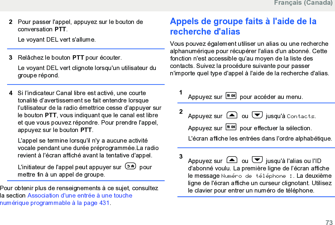 2Pour passer l&apos;appel, appuyez sur le bouton deconversation PTT.Le voyant DEL vert s&apos;allume.3Relâchez le bouton PTT pour écouter.Le voyant DEL vert clignote lorsqu&apos;un utilisateur dugroupe répond.4Si l’indicateur Canal libre est activé, une courtetonalité d’avertissement se fait entendre lorsquel’utilisateur de la radio émettrice cesse d’appuyer surle bouton PTT, vous indiquant que le canal est libreet que vous pouvez répondre. Pour prendre l&apos;appel,appuyez sur le bouton PTT.L&apos;appel se termine lorsqu&apos;il n&apos;y a aucune activitévocale pendant une durée préprogrammée.La radiorevient à l&apos;écran affiché avant la tentative d&apos;appel.L&apos;initiateur de l&apos;appel peut appuyer sur   pourmettre fin à un appel de groupe.Pour obtenir plus de renseignements à ce sujet, consultezla section Association d&apos;une entrée à une touchenumérique programmable à la page 431.Appels de groupe faits à l&apos;aide de larecherche d&apos;alias Vous pouvez également utiliser un alias ou une recherchealphanumérique pour récupérer l&apos;alias d&apos;un abonné. Cettefonction n&apos;est accessible qu&apos;au moyen de la liste descontacts. Suivez la procédure suivante pour passern&apos;importe quel type d&apos;appel à l&apos;aide de la recherche d&apos;alias.1Appuyez sur   pour accéder au menu.2Appuyez sur   ou   jusqu&apos;à Contacts.Appuyez sur   pour effectuer la sélection.L&apos;écran affiche les entrées dans l&apos;ordre alphabétique.3Appuyez sur   ou   jusqu&apos;à l&apos;alias ou l&apos;IDd&apos;abonné voulu. La première ligne de l’écran affichele message Numéro de téléphone :. La deuxièmeligne de l&apos;écran affiche un curseur clignotant. Utilisezle clavier pour entrer un numéro de téléphone.Français (Canada)  73