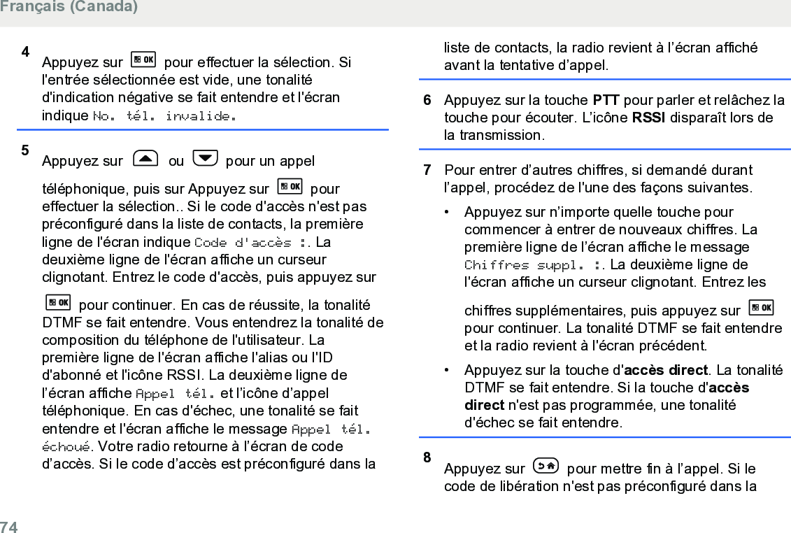 4Appuyez sur   pour effectuer la sélection. Sil&apos;entrée sélectionnée est vide, une tonalitéd&apos;indication négative se fait entendre et l&apos;écranindique No. tél. invalide.5Appuyez sur   ou   pour un appeltéléphonique, puis sur Appuyez sur   poureffectuer la sélection.. Si le code d&apos;accès n&apos;est paspréconfiguré dans la liste de contacts, la premièreligne de l&apos;écran indique Code d&apos;accès :. Ladeuxième ligne de l&apos;écran affiche un curseurclignotant. Entrez le code d&apos;accès, puis appuyez sur pour continuer. En cas de réussite, la tonalitéDTMF se fait entendre. Vous entendrez la tonalité decomposition du téléphone de l&apos;utilisateur. Lapremière ligne de l&apos;écran affiche l&apos;alias ou l&apos;IDd&apos;abonné et l&apos;icône RSSI. La deuxième ligne del’écran affiche Appel tél. et l’icône d’appeltéléphonique. En cas d&apos;échec, une tonalité se faitentendre et l&apos;écran affiche le message Appel tél.échoué. Votre radio retourne à l’écran de coded’accès. Si le code d’accès est préconfiguré dans laliste de contacts, la radio revient à l’écran affichéavant la tentative d’appel.6Appuyez sur la touche PTT pour parler et relâchez latouche pour écouter. L’icône RSSI disparaît lors dela transmission.7Pour entrer d’autres chiffres, si demandé durantl’appel, procédez de l&apos;une des façons suivantes.• Appuyez sur n’importe quelle touche pourcommencer à entrer de nouveaux chiffres. Lapremière ligne de l’écran affiche le messageChiffres suppl. :. La deuxième ligne del&apos;écran affiche un curseur clignotant. Entrez leschiffres supplémentaires, puis appuyez sur pour continuer. La tonalité DTMF se fait entendreet la radio revient à l&apos;écran précédent.• Appuyez sur la touche d&apos;accès direct. La tonalitéDTMF se fait entendre. Si la touche d&apos;accèsdirect n&apos;est pas programmée, une tonalitéd&apos;échec se fait entendre.8Appuyez sur   pour mettre fin à l’appel. Si lecode de libération n&apos;est pas préconfiguré dans laFrançais (Canada)74  