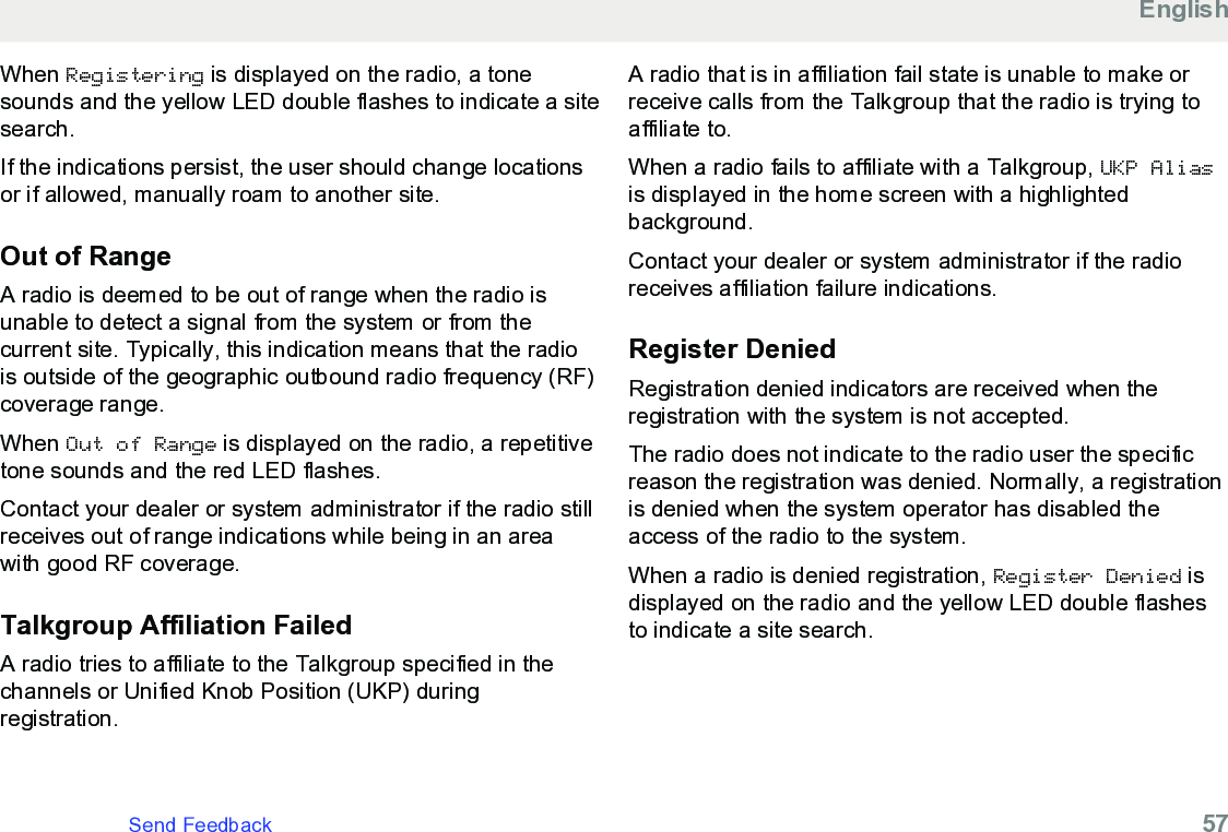 When Registering is displayed on the radio, a tonesounds and the yellow LED double flashes to indicate a sitesearch.If the indications persist, the user should change locationsor if allowed, manually roam to another site.Out of RangeA radio is deemed to be out of range when the radio isunable to detect a signal from the system or from thecurrent site. Typically, this indication means that the radiois outside of the geographic outbound radio frequency (RF)coverage range.When Out of Range is displayed on the radio, a repetitivetone sounds and the red LED flashes.Contact your dealer or system administrator if the radio stillreceives out of range indications while being in an areawith good RF coverage.Talkgroup Affiliation FailedA radio tries to affiliate to the Talkgroup specified in thechannels or Unified Knob Position (UKP) duringregistration.A radio that is in affiliation fail state is unable to make orreceive calls from the Talkgroup that the radio is trying toaffiliate to.When a radio fails to affiliate with a Talkgroup, UKP Aliasis displayed in the home screen with a highlightedbackground.Contact your dealer or system administrator if the radioreceives affiliation failure indications.Register DeniedRegistration denied indicators are received when theregistration with the system is not accepted.The radio does not indicate to the radio user the specificreason the registration was denied. Normally, a registrationis denied when the system operator has disabled theaccess of the radio to the system.When a radio is denied registration, Register Denied isdisplayed on the radio and the yellow LED double flashesto indicate a site search.EnglishSend Feedback   57