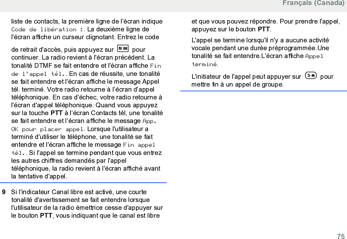 liste de contacts, la première ligne de l&apos;écran indiqueCode de libération :. La deuxième ligne del&apos;écran affiche un curseur clignotant. Entrez le codede retrait d&apos;accès, puis appuyez sur   pourcontinuer. La radio revient à l&apos;écran précédent. Latonalité DTMF se fait entendre et l&apos;écran affiche Finde l’appel tél.. En cas de réussite, une tonalitése fait entendre et l&apos;écran affiche le message Appeltél. terminé. Votre radio retourne à l’écran d’appeltéléphonique. En cas d&apos;échec, votre radio retourne àl&apos;écran d&apos;appel téléphonique. Quand vous appuyezsur la touche PTT à l’écran Contacts tél, une tonalitése fait entendre et l’écran affiche le message App.OK pour placer appel. Lorsque l&apos;utilisateur aterminé d&apos;utiliser le téléphone, une tonalité se faitentendre et l&apos;écran affiche le message Fin appeltél.. Si l&apos;appel se termine pendant que vous entrezles autres chiffres demandés par l&apos;appeltéléphonique, la radio revient à l&apos;écran affiché avantla tentative d&apos;appel.9Si l&apos;indicateur Canal libre est activé, une courtetonalité d&apos;avertissement se fait entendre lorsquel&apos;utilisateur de la radio émettrice cesse d&apos;appuyer surle bouton PTT, vous indiquant que le canal est libreet que vous pouvez répondre. Pour prendre l&apos;appel,appuyez sur le bouton PTT.L&apos;appel se termine lorsqu&apos;il n&apos;y a aucune activitévocale pendant une durée préprogrammée.Unetonalité se fait entendre.L’écran affiche Appelterminé.L&apos;initiateur de l&apos;appel peut appuyer sur   pourmettre fin à un appel de groupe.Français (Canada)  75