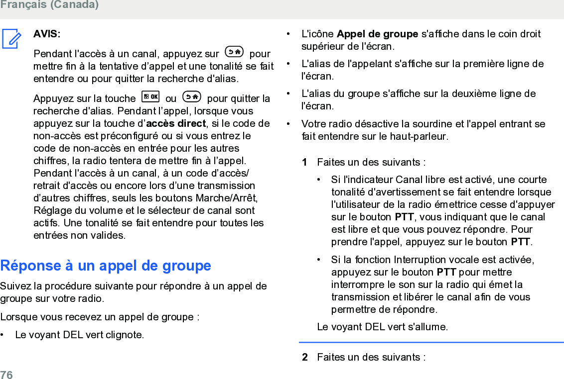 AVIS:Pendant l&apos;accès à un canal, appuyez sur   pourmettre fin à la tentative d’appel et une tonalité se faitentendre ou pour quitter la recherche d&apos;alias.Appuyez sur la touche   ou   pour quitter larecherche d&apos;alias. Pendant l’appel, lorsque vousappuyez sur la touche d’accès direct, si le code denon-accès est préconfiguré ou si vous entrez lecode de non-accès en entrée pour les autreschiffres, la radio tentera de mettre fin à l’appel.Pendant l&apos;accès à un canal, à un code d’accès/retrait d&apos;accès ou encore lors d’une transmissiond’autres chiffres, seuls les boutons Marche/Arrêt,Réglage du volume et le sélecteur de canal sontactifs. Une tonalité se fait entendre pour toutes lesentrées non valides.Réponse à un appel de groupeSuivez la procédure suivante pour répondre à un appel degroupe sur votre radio.Lorsque vous recevez un appel de groupe :•Le voyant DEL vert clignote.•L&apos;icône Appel de groupe s&apos;affiche dans le coin droitsupérieur de l&apos;écran.•L&apos;alias de l&apos;appelant s&apos;affiche sur la première ligne del&apos;écran.•L&apos;alias du groupe s&apos;affiche sur la deuxième ligne del&apos;écran.• Votre radio désactive la sourdine et l&apos;appel entrant sefait entendre sur le haut-parleur.1Faites un des suivants :• Si l&apos;indicateur Canal libre est activé, une courtetonalité d&apos;avertissement se fait entendre lorsquel&apos;utilisateur de la radio émettrice cesse d&apos;appuyersur le bouton PTT, vous indiquant que le canalest libre et que vous pouvez répondre. Pourprendre l&apos;appel, appuyez sur le bouton PTT.• Si la fonction Interruption vocale est activée,appuyez sur le bouton PTT pour mettreinterrompre le son sur la radio qui émet latransmission et libérer le canal afin de vouspermettre de répondre.Le voyant DEL vert s&apos;allume.2Faites un des suivants :Français (Canada)76  