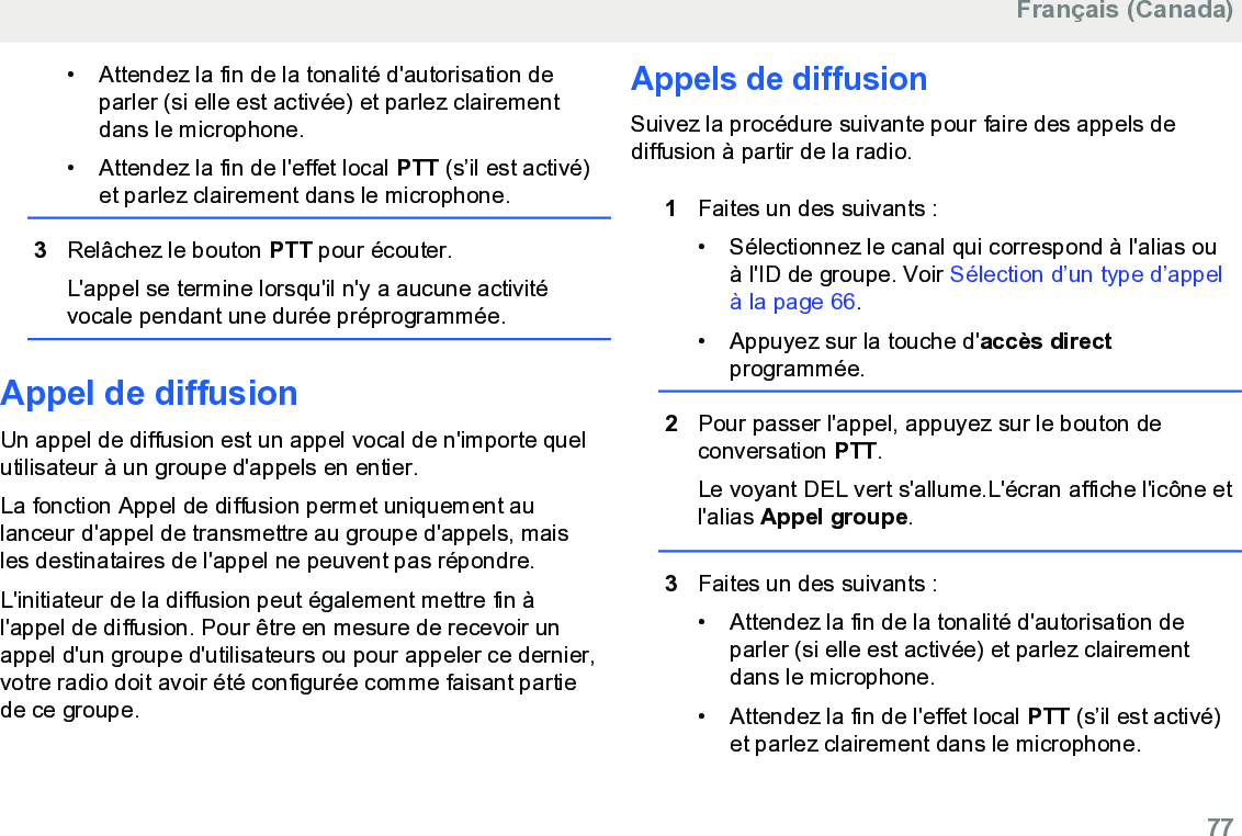 • Attendez la fin de la tonalité d&apos;autorisation deparler (si elle est activée) et parlez clairementdans le microphone.• Attendez la fin de l&apos;effet local PTT (s’il est activé)et parlez clairement dans le microphone.3Relâchez le bouton PTT pour écouter.L&apos;appel se termine lorsqu&apos;il n&apos;y a aucune activitévocale pendant une durée préprogrammée.Appel de diffusionUn appel de diffusion est un appel vocal de n&apos;importe quelutilisateur à un groupe d&apos;appels en entier.La fonction Appel de diffusion permet uniquement aulanceur d&apos;appel de transmettre au groupe d&apos;appels, maisles destinataires de l&apos;appel ne peuvent pas répondre.L&apos;initiateur de la diffusion peut également mettre fin àl&apos;appel de diffusion. Pour être en mesure de recevoir unappel d&apos;un groupe d&apos;utilisateurs ou pour appeler ce dernier,votre radio doit avoir été configurée comme faisant partiede ce groupe.Appels de diffusionSuivez la procédure suivante pour faire des appels dediffusion à partir de la radio.1Faites un des suivants :• Sélectionnez le canal qui correspond à l&apos;alias ouà l&apos;ID de groupe. Voir Sélection d’un type d’appelà la page 66.• Appuyez sur la touche d&apos;accès directprogrammée.2Pour passer l&apos;appel, appuyez sur le bouton deconversation PTT.Le voyant DEL vert s&apos;allume.L&apos;écran affiche l&apos;icône etl&apos;alias Appel groupe.3Faites un des suivants :• Attendez la fin de la tonalité d&apos;autorisation deparler (si elle est activée) et parlez clairementdans le microphone.•Attendez la fin de l&apos;effet local PTT (s’il est activé)et parlez clairement dans le microphone.Français (Canada)  77