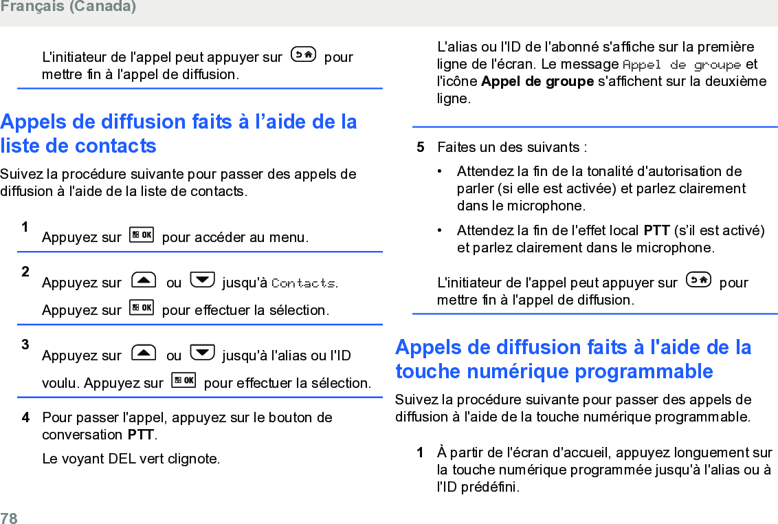 L&apos;initiateur de l&apos;appel peut appuyer sur   pourmettre fin à l&apos;appel de diffusion.Appels de diffusion faits à l’aide de laliste de contactsSuivez la procédure suivante pour passer des appels dediffusion à l&apos;aide de la liste de contacts.1Appuyez sur   pour accéder au menu.2Appuyez sur   ou   jusqu&apos;à Contacts.Appuyez sur   pour effectuer la sélection.3Appuyez sur   ou   jusqu&apos;à l&apos;alias ou l&apos;IDvoulu. Appuyez sur   pour effectuer la sélection.4Pour passer l&apos;appel, appuyez sur le bouton deconversation PTT.Le voyant DEL vert clignote.L&apos;alias ou l&apos;ID de l&apos;abonné s&apos;affiche sur la premièreligne de l&apos;écran. Le message Appel de groupe etl&apos;icône Appel de groupe s&apos;affichent sur la deuxièmeligne.5Faites un des suivants :• Attendez la fin de la tonalité d&apos;autorisation deparler (si elle est activée) et parlez clairementdans le microphone.• Attendez la fin de l&apos;effet local PTT (s’il est activé)et parlez clairement dans le microphone.L&apos;initiateur de l&apos;appel peut appuyer sur   pourmettre fin à l&apos;appel de diffusion.Appels de diffusion faits à l&apos;aide de latouche numérique programmableSuivez la procédure suivante pour passer des appels dediffusion à l&apos;aide de la touche numérique programmable.1À partir de l&apos;écran d&apos;accueil, appuyez longuement surla touche numérique programmée jusqu&apos;à l&apos;alias ou àl&apos;ID prédéfini.Français (Canada)78  