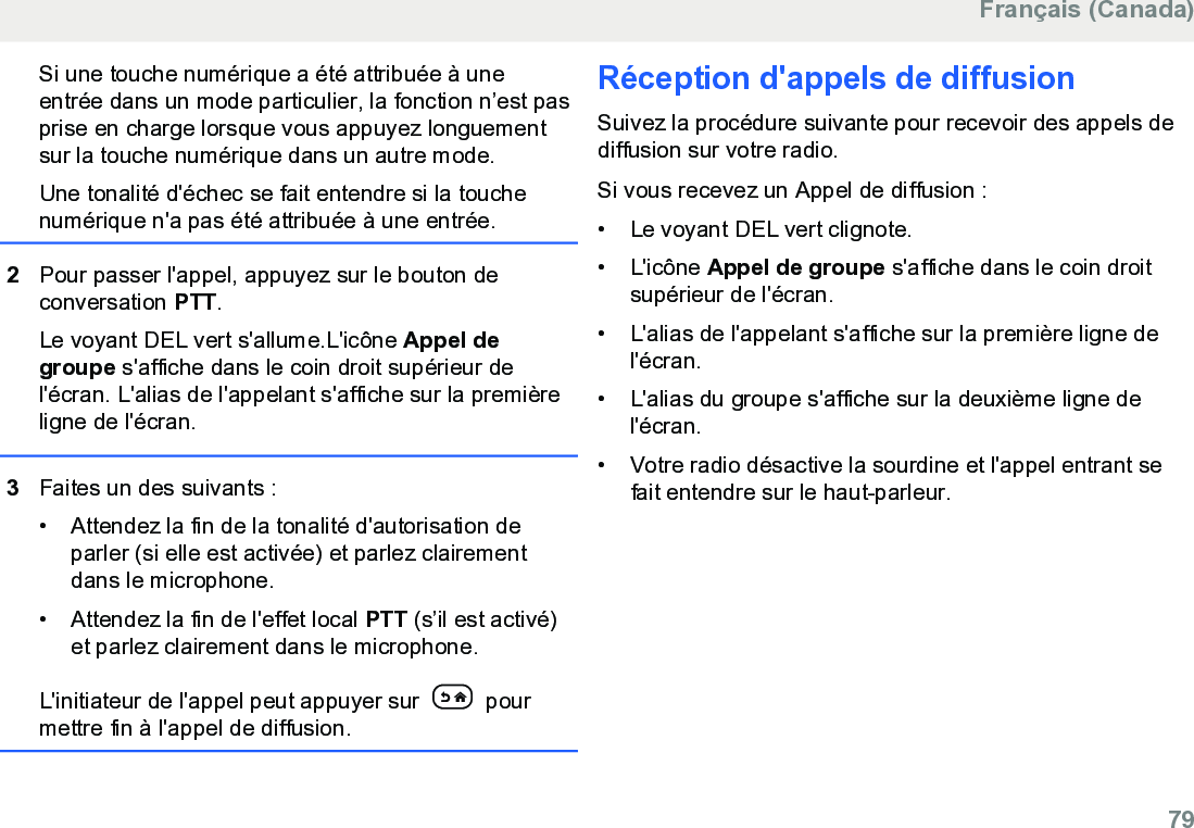 Si une touche numérique a été attribuée à uneentrée dans un mode particulier, la fonction n’est pasprise en charge lorsque vous appuyez longuementsur la touche numérique dans un autre mode.Une tonalité d&apos;échec se fait entendre si la touchenumérique n&apos;a pas été attribuée à une entrée.2Pour passer l&apos;appel, appuyez sur le bouton deconversation PTT.Le voyant DEL vert s&apos;allume.L&apos;icône Appel degroupe s&apos;affiche dans le coin droit supérieur del&apos;écran. L&apos;alias de l&apos;appelant s&apos;affiche sur la premièreligne de l&apos;écran.3Faites un des suivants :• Attendez la fin de la tonalité d&apos;autorisation deparler (si elle est activée) et parlez clairementdans le microphone.•Attendez la fin de l&apos;effet local PTT (s’il est activé)et parlez clairement dans le microphone.L&apos;initiateur de l&apos;appel peut appuyer sur   pourmettre fin à l&apos;appel de diffusion.Réception d&apos;appels de diffusionSuivez la procédure suivante pour recevoir des appels dediffusion sur votre radio.Si vous recevez un Appel de diffusion :• Le voyant DEL vert clignote.•L&apos;icône Appel de groupe s&apos;affiche dans le coin droitsupérieur de l&apos;écran.• L&apos;alias de l&apos;appelant s&apos;affiche sur la première ligne del&apos;écran.• L&apos;alias du groupe s&apos;affiche sur la deuxième ligne del&apos;écran.• Votre radio désactive la sourdine et l&apos;appel entrant sefait entendre sur le haut-parleur.Français (Canada)  79