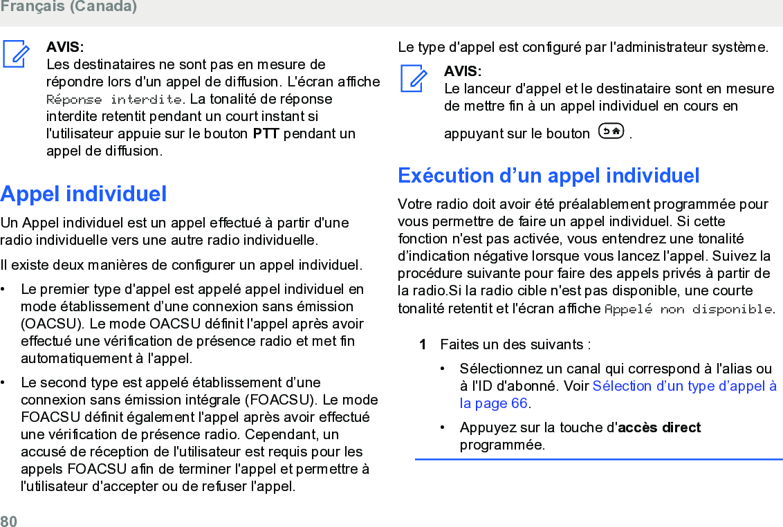 AVIS:Les destinataires ne sont pas en mesure derépondre lors d&apos;un appel de diffusion. L&apos;écran afficheRéponse interdite. La tonalité de réponseinterdite retentit pendant un court instant sil&apos;utilisateur appuie sur le bouton PTT pendant unappel de diffusion.Appel individuelUn Appel individuel est un appel effectué à partir d&apos;uneradio individuelle vers une autre radio individuelle.Il existe deux manières de configurer un appel individuel.•Le premier type d&apos;appel est appelé appel individuel enmode établissement d’une connexion sans émission(OACSU). Le mode OACSU définit l&apos;appel après avoireffectué une vérification de présence radio et met finautomatiquement à l&apos;appel.•Le second type est appelé établissement d’uneconnexion sans émission intégrale (FOACSU). Le modeFOACSU définit également l&apos;appel après avoir effectuéune vérification de présence radio. Cependant, unaccusé de réception de l&apos;utilisateur est requis pour lesappels FOACSU afin de terminer l&apos;appel et permettre àl&apos;utilisateur d&apos;accepter ou de refuser l&apos;appel.Le type d&apos;appel est configuré par l&apos;administrateur système.AVIS:Le lanceur d&apos;appel et le destinataire sont en mesurede mettre fin à un appel individuel en cours enappuyant sur le bouton  .Exécution d’un appel individuelVotre radio doit avoir été préalablement programmée pourvous permettre de faire un appel individuel. Si cettefonction n&apos;est pas activée, vous entendrez une tonalitéd’indication négative lorsque vous lancez l&apos;appel. Suivez laprocédure suivante pour faire des appels privés à partir dela radio.Si la radio cible n&apos;est pas disponible, une courtetonalité retentit et l&apos;écran affiche Appelé non disponible.1Faites un des suivants :• Sélectionnez un canal qui correspond à l&apos;alias ouà l&apos;ID d&apos;abonné. Voir Sélection d’un type d’appel àla page 66.• Appuyez sur la touche d&apos;accès directprogrammée.Français (Canada)80  