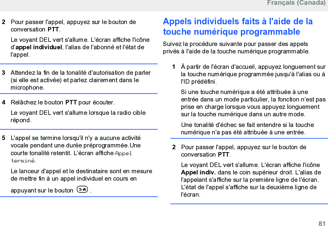 2Pour passer l&apos;appel, appuyez sur le bouton deconversation PTT.Le voyant DEL vert s&apos;allume. L&apos;écran affiche l&apos;icôned’appel individuel, l&apos;alias de l&apos;abonné et l&apos;état del&apos;appel.3Attendez la fin de la tonalité d&apos;autorisation de parler(si elle est activée) et parlez clairement dans lemicrophone.4Relâchez le bouton PTT pour écouter.Le voyant DEL vert s&apos;allume lorsque la radio ciblerépond.5L&apos;appel se termine lorsqu&apos;il n&apos;y a aucune activitévocale pendant une durée préprogrammée.Unecourte tonalité retentit. L’écran affiche Appelterminé.Le lanceur d&apos;appel et le destinataire sont en mesurede mettre fin à un appel individuel en cours enappuyant sur le bouton  .Appels individuels faits à l&apos;aide de latouche numérique programmable Suivez la procédure suivante pour passer des appelsprivés à l&apos;aide de la touche numérique programmable.1À partir de l&apos;écran d&apos;accueil, appuyez longuement surla touche numérique programmée jusqu&apos;à l&apos;alias ou àl&apos;ID prédéfini.Si une touche numérique a été attribuée à uneentrée dans un mode particulier, la fonction n’est pasprise en charge lorsque vous appuyez longuementsur la touche numérique dans un autre mode.Une tonalité d&apos;échec se fait entendre si la touchenumérique n&apos;a pas été attribuée à une entrée.2Pour passer l&apos;appel, appuyez sur le bouton deconversation PTT.Le voyant DEL vert s&apos;allume. L&apos;écran affiche l&apos;icôneAppel indiv. dans le coin supérieur droit. L&apos;alias del&apos;appelant s&apos;affiche sur la première ligne de l&apos;écran.L&apos;état de l&apos;appel s&apos;affiche sur la deuxième ligne del&apos;écran.Français (Canada)  81