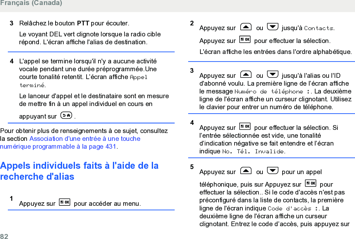 3Relâchez le bouton PTT pour écouter.Le voyant DEL vert clignote lorsque la radio ciblerépond. L&apos;écran affiche l&apos;alias de destination.4L&apos;appel se termine lorsqu&apos;il n&apos;y a aucune activitévocale pendant une durée préprogrammée.Unecourte tonalité retentit. L’écran affiche Appelterminé.Le lanceur d&apos;appel et le destinataire sont en mesurede mettre fin à un appel individuel en cours enappuyant sur  .Pour obtenir plus de renseignements à ce sujet, consultezla section Association d&apos;une entrée à une touchenumérique programmable à la page 431.Appels individuels faits à l&apos;aide de larecherche d&apos;alias 1Appuyez sur   pour accéder au menu.2Appuyez sur   ou   jusqu&apos;à Contacts.Appuyez sur   pour effectuer la sélection.L&apos;écran affiche les entrées dans l&apos;ordre alphabétique.3Appuyez sur   ou   jusqu&apos;à l&apos;alias ou l&apos;IDd&apos;abonné voulu. La première ligne de l’écran affichele message Numéro de téléphone :. La deuxièmeligne de l&apos;écran affiche un curseur clignotant. Utilisezle clavier pour entrer un numéro de téléphone.4Appuyez sur   pour effectuer la sélection. Sil’entrée sélectionnée est vide, une tonalitéd’indication négative se fait entendre et l’écranindique No. Tél. Invalide.5Appuyez sur   ou   pour un appeltéléphonique, puis sur Appuyez sur   poureffectuer la sélection.. Si le code d&apos;accès n&apos;est paspréconfiguré dans la liste de contacts, la premièreligne de l&apos;écran indique Code d&apos;accès :. Ladeuxième ligne de l&apos;écran affiche un curseurclignotant. Entrez le code d’accès, puis appuyez surFrançais (Canada)82  