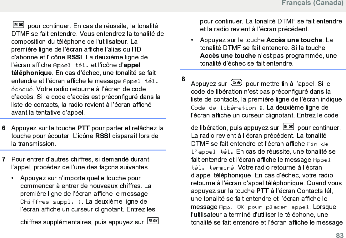  pour continuer. En cas de réussite, la tonalitéDTMF se fait entendre. Vous entendrez la tonalité decomposition du téléphone de l&apos;utilisateur. Lapremière ligne de l&apos;écran affiche l&apos;alias ou l&apos;IDd&apos;abonné et l&apos;icône RSSI. La deuxième ligne del’écran affiche Appel tél. et l’icône d’appeltéléphonique. En cas d&apos;échec, une tonalité se faitentendre et l&apos;écran affiche le message Appel tél.échoué. Votre radio retourne à l’écran de coded’accès. Si le code d’accès est préconfiguré dans laliste de contacts, la radio revient à l’écran affichéavant la tentative d’appel.6Appuyez sur la touche PTT pour parler et relâchez latouche pour écouter. L’icône RSSI disparaît lors dela transmission.7Pour entrer d’autres chiffres, si demandé durantl’appel, procédez de l’une des façons suivantes.• Appuyez sur n’importe quelle touche pourcommencer à entrer de nouveaux chiffres. Lapremière ligne de l’écran affiche le messageChiffres suppl. :. La deuxième ligne del&apos;écran affiche un curseur clignotant. Entrez leschiffres supplémentaires, puis appuyez sur pour continuer. La tonalité DTMF se fait entendreet la radio revient à l’écran précédent.• Appuyez sur la touche Accès une touche. Latonalité DTMF se fait entendre. Si la toucheAccès une touche n’est pas programmée, unetonalité d’échec se fait entendre.8Appuyez sur   pour mettre fin à l’appel. Si lecode de libération n&apos;est pas préconfiguré dans laliste de contacts, la première ligne de l&apos;écran indiqueCode de libération :. La deuxième ligne del&apos;écran affiche un curseur clignotant. Entrez le codede libération, puis appuyez sur   pour continuer.La radio revient à l’écran précédent. La tonalitéDTMF se fait entendre et l’écran affiche Fin del’appel tél. En cas de réussite, une tonalité sefait entendre et l&apos;écran affiche le message Appeltél. terminé. Votre radio retourne à l’écrand’appel téléphonique. En cas d&apos;échec, votre radioretourne à l&apos;écran d&apos;appel téléphonique. Quand vousappuyez sur la touche PTT à l’écran Contacts tél,une tonalité se fait entendre et l’écran affiche lemessage App. OK pour placer appel. Lorsquel’utilisateur a terminé d’utiliser le téléphone, unetonalité se fait entendre et l’écran affiche le messageFrançais (Canada)  83