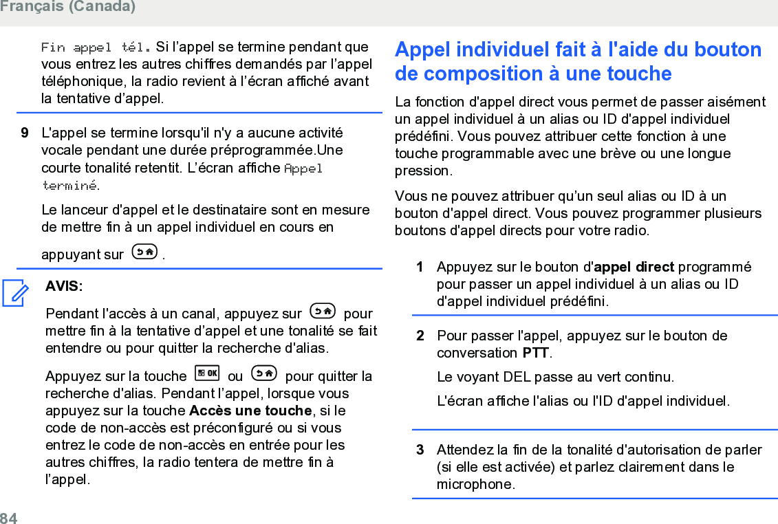 Fin appel tél. Si l’appel se termine pendant quevous entrez les autres chiffres demandés par l’appeltéléphonique, la radio revient à l’écran affiché avantla tentative d’appel.9L&apos;appel se termine lorsqu&apos;il n&apos;y a aucune activitévocale pendant une durée préprogrammée.Unecourte tonalité retentit. L’écran affiche Appelterminé.Le lanceur d&apos;appel et le destinataire sont en mesurede mettre fin à un appel individuel en cours enappuyant sur  .AVIS:Pendant l&apos;accès à un canal, appuyez sur   pourmettre fin à la tentative d’appel et une tonalité se faitentendre ou pour quitter la recherche d&apos;alias.Appuyez sur la touche   ou   pour quitter larecherche d&apos;alias. Pendant l’appel, lorsque vousappuyez sur la touche Accès une touche, si lecode de non-accès est préconfiguré ou si vousentrez le code de non-accès en entrée pour lesautres chiffres, la radio tentera de mettre fin àl’appel.Appel individuel fait à l&apos;aide du boutonde composition à une toucheLa fonction d&apos;appel direct vous permet de passer aisémentun appel individuel à un alias ou ID d&apos;appel individuelprédéfini. Vous pouvez attribuer cette fonction à unetouche programmable avec une brève ou une longuepression.Vous ne pouvez attribuer qu’un seul alias ou ID à unbouton d&apos;appel direct. Vous pouvez programmer plusieursboutons d&apos;appel directs pour votre radio.1Appuyez sur le bouton d&apos;appel direct programmépour passer un appel individuel à un alias ou IDd&apos;appel individuel prédéfini.2Pour passer l&apos;appel, appuyez sur le bouton deconversation PTT.Le voyant DEL passe au vert continu.L&apos;écran affiche l&apos;alias ou l&apos;ID d&apos;appel individuel.3Attendez la fin de la tonalité d&apos;autorisation de parler(si elle est activée) et parlez clairement dans lemicrophone.Français (Canada)84  