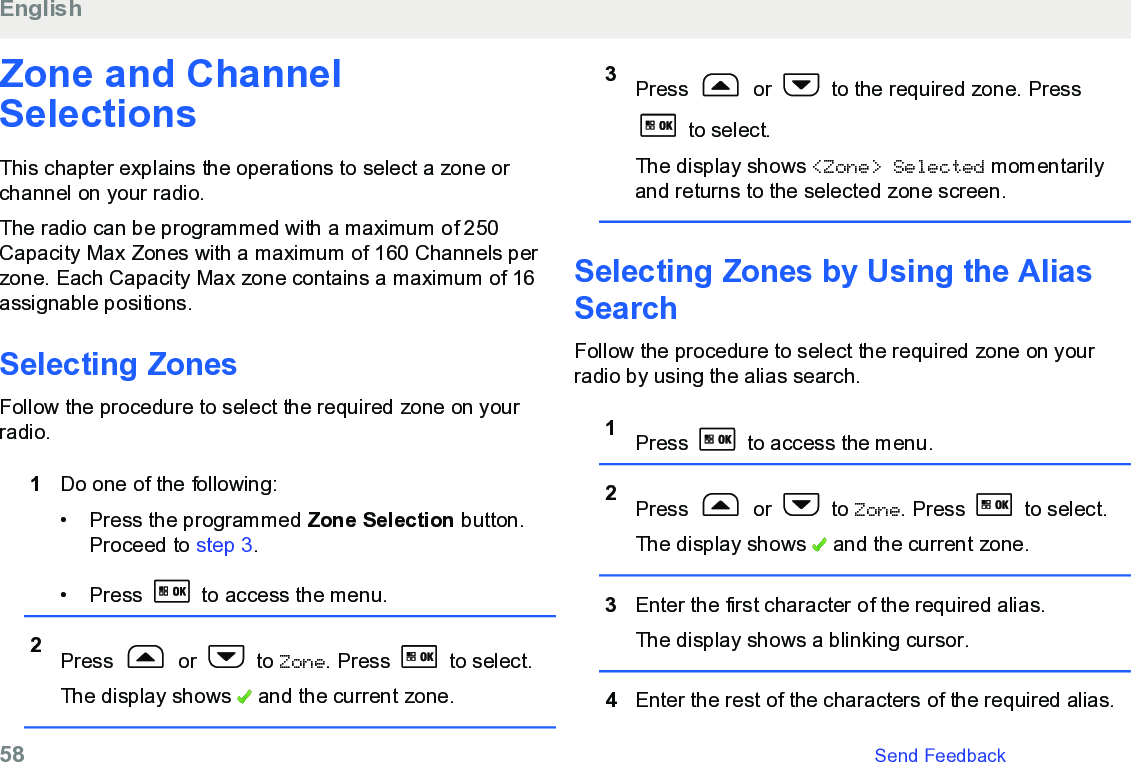 Zone and ChannelSelectionsThis chapter explains the operations to select a zone orchannel on your radio.The radio can be programmed with a maximum of 250Capacity Max Zones with a maximum of 160 Channels perzone. Each Capacity Max zone contains a maximum of 16assignable positions.Selecting Zones Follow the procedure to select the required zone on yourradio.1Do one of the following:• Press the programmed Zone Selection button.Proceed to step 3.• Press   to access the menu.2Press   or   to Zone. Press   to select.The display shows   and the current zone.3Press   or   to the required zone. Press to select.The display shows &lt;Zone&gt; Selected momentarilyand returns to the selected zone screen.Selecting Zones by Using the AliasSearchFollow the procedure to select the required zone on yourradio by using the alias search.1Press   to access the menu.2Press   or   to Zone. Press   to select.The display shows   and the current zone.3Enter the first character of the required alias.The display shows a blinking cursor.4Enter the rest of the characters of the required alias.English58   Send Feedback