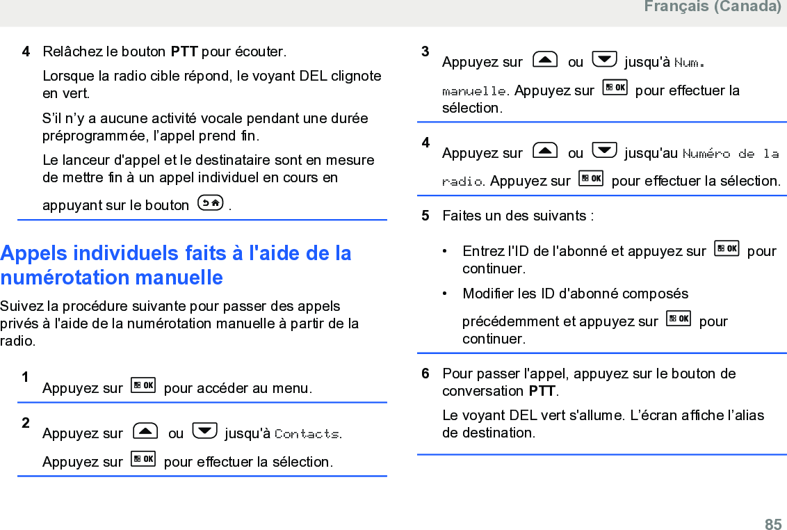 4Relâchez le bouton PTT pour écouter.Lorsque la radio cible répond, le voyant DEL clignoteen vert.S’il n’y a aucune activité vocale pendant une duréepréprogrammée, l’appel prend fin.Le lanceur d&apos;appel et le destinataire sont en mesurede mettre fin à un appel individuel en cours enappuyant sur le bouton  .Appels individuels faits à l&apos;aide de lanumérotation manuelle Suivez la procédure suivante pour passer des appelsprivés à l&apos;aide de la numérotation manuelle à partir de laradio.1Appuyez sur   pour accéder au menu.2Appuyez sur   ou   jusqu&apos;à Contacts.Appuyez sur   pour effectuer la sélection.3Appuyez sur   ou   jusqu&apos;à Num.manuelle. Appuyez sur   pour effectuer lasélection.4Appuyez sur   ou   jusqu&apos;au Numéro de laradio. Appuyez sur   pour effectuer la sélection.5Faites un des suivants :• Entrez l&apos;ID de l&apos;abonné et appuyez sur   pourcontinuer.• Modifier les ID d&apos;abonné composésprécédemment et appuyez sur   pourcontinuer.6Pour passer l&apos;appel, appuyez sur le bouton deconversation PTT.Le voyant DEL vert s&apos;allume. L’écran affiche l’aliasde destination.Français (Canada)  85