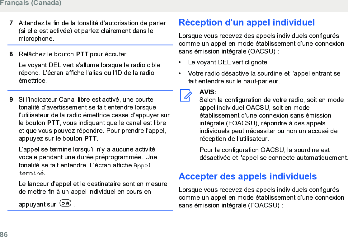 7Attendez la fin de la tonalité d&apos;autorisation de parler(si elle est activée) et parlez clairement dans lemicrophone.8Relâchez le bouton PTT pour écouter.Le voyant DEL vert s&apos;allume lorsque la radio ciblerépond. L&apos;écran affiche l&apos;alias ou l&apos;ID de la radioémettrice.9Si l’indicateur Canal libre est activé, une courtetonalité d’avertissement se fait entendre lorsquel’utilisateur de la radio émettrice cesse d’appuyer surle bouton PTT, vous indiquant que le canal est libreet que vous pouvez répondre. Pour prendre l&apos;appel,appuyez sur le bouton PTT.L&apos;appel se termine lorsqu&apos;il n&apos;y a aucune activitévocale pendant une durée préprogrammée. Unetonalité se fait entendre. L’écran affiche Appelterminé.Le lanceur d&apos;appel et le destinataire sont en mesurede mettre fin à un appel individuel en cours enappuyant sur  .Réception d&apos;un appel individuelLorsque vous recevez des appels individuels configuréscomme un appel en mode établissement d’une connexionsans émission intégrale (OACSU) :• Le voyant DEL vert clignote.•Votre radio désactive la sourdine et l&apos;appel entrant sefait entendre sur le haut-parleur.AVIS:Selon la configuration de votre radio, soit en modeappel individuel OACSU, soit en modeétablissement d’une connexion sans émissionintégrale (FOACSU), répondre à des appelsindividuels peut nécessiter ou non un accusé deréception de l&apos;utilisateur.Pour la configuration OACSU, la sourdine estdésactivée et l&apos;appel se connecte automatiquement.Accepter des appels individuelsLorsque vous recevez des appels individuels configuréscomme un appel en mode établissement d’une connexionsans émission intégrale (FOACSU) :Français (Canada)86  