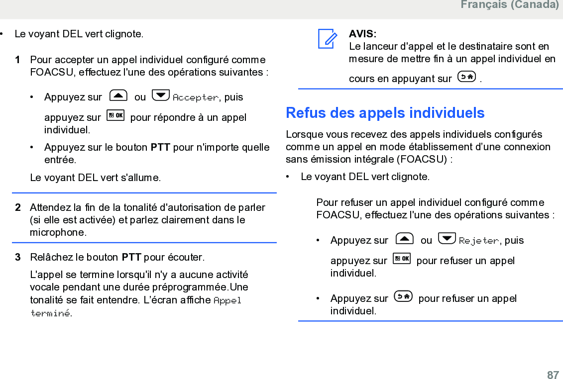 • Le voyant DEL vert clignote.1Pour accepter un appel individuel configuré commeFOACSU, effectuez l&apos;une des opérations suivantes :• Appuyez sur   ou  Accepter, puisappuyez sur   pour répondre à un appelindividuel.• Appuyez sur le bouton PTT pour n&apos;importe quelleentrée.Le voyant DEL vert s&apos;allume.2Attendez la fin de la tonalité d&apos;autorisation de parler(si elle est activée) et parlez clairement dans lemicrophone.3Relâchez le bouton PTT pour écouter.L&apos;appel se termine lorsqu&apos;il n&apos;y a aucune activitévocale pendant une durée préprogrammée.Unetonalité se fait entendre. L’écran affiche Appelterminé.AVIS:Le lanceur d&apos;appel et le destinataire sont enmesure de mettre fin à un appel individuel encours en appuyant sur  .Refus des appels individuelsLorsque vous recevez des appels individuels configuréscomme un appel en mode établissement d’une connexionsans émission intégrale (FOACSU) :• Le voyant DEL vert clignote.Pour refuser un appel individuel configuré commeFOACSU, effectuez l&apos;une des opérations suivantes :•Appuyez sur   ou  Rejeter, puisappuyez sur   pour refuser un appelindividuel.• Appuyez sur   pour refuser un appelindividuel.Français (Canada)  87