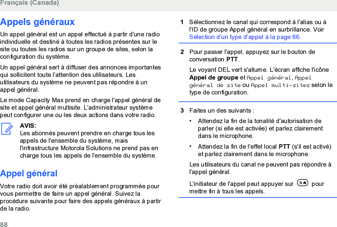 Appels générauxUn appel général est un appel effectué à partir d&apos;une radioindividuelle et destiné à toutes les radios présentes sur lesite ou toutes les radios sur un groupe de sites, selon laconfiguration du système.Un appel général sert à diffuser des annonces importantesqui sollicitent toute l&apos;attention des utilisateurs. Lesutilisateurs du système ne peuvent pas répondre à unappel général.Le mode Capacity Max prend en charge l&apos;appel général desite et appel général multisite. L&apos;administrateur systèmepeut configurer une ou les deux actions dans votre radio.AVIS:Les abonnés peuvent prendre en charge tous lesappels de l&apos;ensemble du système, maisl&apos;infrastructure Motorola Solutions ne prend pas encharge tous les appels de l&apos;ensemble du système.Appel généralVotre radio doit avoir été préalablement programmée pourvous permettre de faire un appel général. Suivez laprocédure suivante pour faire des appels généraux à partirde la radio.1Sélectionnez le canal qui correspond à l&apos;alias ou àl&apos;ID de groupe Appel général en surbrillance. Voir Sélection d’un type d’appel à la page 66.2Pour passer l&apos;appel, appuyez sur le bouton deconversation PTT.Le voyant DEL vert s&apos;allume. L&apos;écran affiche l&apos;icôneAppel de groupe et Appel général, Appelgénéral de site ou Appel multi-sites selon letype de configuration.3Faites un des suivants :• Attendez la fin de la tonalité d&apos;autorisation deparler (si elle est activée) et parlez clairementdans le microphone.•Attendez la fin de l&apos;effet local PTT (s’il est activé)et parlez clairement dans le microphone.Les utilisateurs du canal ne peuvent pas répondre àl&apos;appel général.L&apos;initiateur de l&apos;appel peut appuyer sur   pourmettre fin à tous les appels.Français (Canada)88  