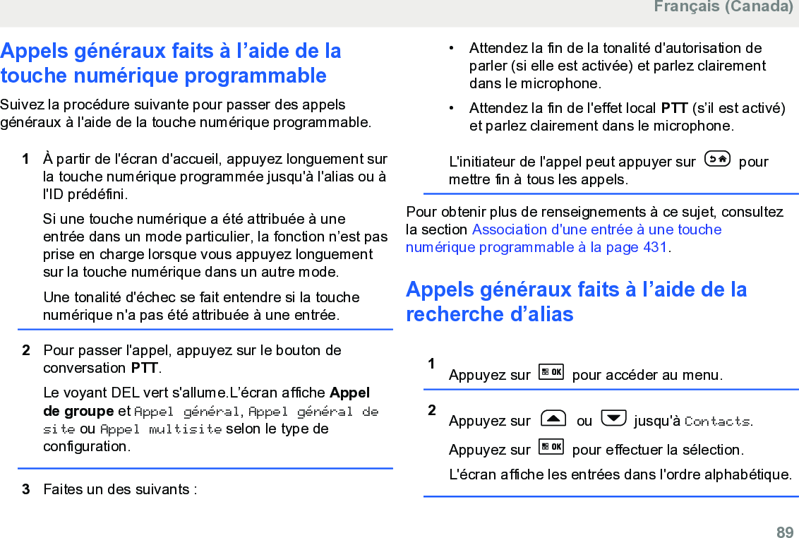 Appels généraux faits à l’aide de latouche numérique programmable Suivez la procédure suivante pour passer des appelsgénéraux à l&apos;aide de la touche numérique programmable.1À partir de l&apos;écran d&apos;accueil, appuyez longuement surla touche numérique programmée jusqu&apos;à l&apos;alias ou àl&apos;ID prédéfini.Si une touche numérique a été attribuée à uneentrée dans un mode particulier, la fonction n’est pasprise en charge lorsque vous appuyez longuementsur la touche numérique dans un autre mode.Une tonalité d&apos;échec se fait entendre si la touchenumérique n&apos;a pas été attribuée à une entrée.2Pour passer l&apos;appel, appuyez sur le bouton deconversation PTT.Le voyant DEL vert s&apos;allume.L’écran affiche Appelde groupe et Appel général, Appel général desite ou Appel multisite selon le type deconfiguration.3Faites un des suivants :• Attendez la fin de la tonalité d&apos;autorisation deparler (si elle est activée) et parlez clairementdans le microphone.• Attendez la fin de l&apos;effet local PTT (s’il est activé)et parlez clairement dans le microphone.L&apos;initiateur de l&apos;appel peut appuyer sur   pourmettre fin à tous les appels.Pour obtenir plus de renseignements à ce sujet, consultezla section Association d&apos;une entrée à une touchenumérique programmable à la page 431.Appels généraux faits à l’aide de larecherche d’alias1Appuyez sur   pour accéder au menu.2Appuyez sur   ou   jusqu&apos;à Contacts.Appuyez sur   pour effectuer la sélection.L&apos;écran affiche les entrées dans l&apos;ordre alphabétique.Français (Canada)  89