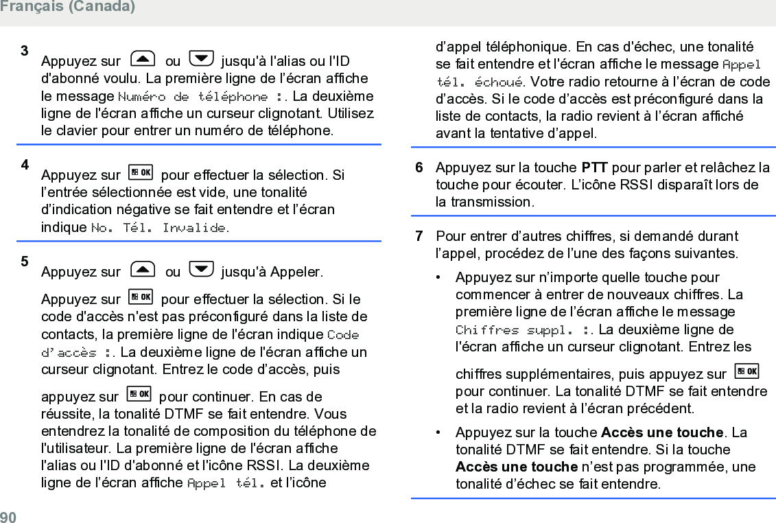 3Appuyez sur   ou   jusqu&apos;à l&apos;alias ou l&apos;IDd&apos;abonné voulu. La première ligne de l’écran affichele message Numéro de téléphone :. La deuxièmeligne de l&apos;écran affiche un curseur clignotant. Utilisezle clavier pour entrer un numéro de téléphone.4Appuyez sur   pour effectuer la sélection. Sil’entrée sélectionnée est vide, une tonalitéd’indication négative se fait entendre et l’écranindique No. Tél. Invalide.5Appuyez sur   ou   jusqu&apos;à Appeler.Appuyez sur   pour effectuer la sélection. Si lecode d&apos;accès n&apos;est pas préconfiguré dans la liste decontacts, la première ligne de l&apos;écran indique Coded’accès :. La deuxième ligne de l&apos;écran affiche uncurseur clignotant. Entrez le code d’accès, puisappuyez sur   pour continuer. En cas deréussite, la tonalité DTMF se fait entendre. Vousentendrez la tonalité de composition du téléphone del&apos;utilisateur. La première ligne de l&apos;écran affichel&apos;alias ou l&apos;ID d&apos;abonné et l&apos;icône RSSI. La deuxièmeligne de l’écran affiche Appel tél. et l’icôned’appel téléphonique. En cas d&apos;échec, une tonalitése fait entendre et l&apos;écran affiche le message Appeltél. échoué. Votre radio retourne à l’écran de coded’accès. Si le code d’accès est préconfiguré dans laliste de contacts, la radio revient à l’écran affichéavant la tentative d’appel.6Appuyez sur la touche PTT pour parler et relâchez latouche pour écouter. L’icône RSSI disparaît lors dela transmission.7Pour entrer d’autres chiffres, si demandé durantl’appel, procédez de l’une des façons suivantes.• Appuyez sur n’importe quelle touche pourcommencer à entrer de nouveaux chiffres. Lapremière ligne de l’écran affiche le messageChiffres suppl. :. La deuxième ligne del&apos;écran affiche un curseur clignotant. Entrez leschiffres supplémentaires, puis appuyez sur pour continuer. La tonalité DTMF se fait entendreet la radio revient à l’écran précédent.• Appuyez sur la touche Accès une touche. Latonalité DTMF se fait entendre. Si la toucheAccès une touche n’est pas programmée, unetonalité d’échec se fait entendre.Français (Canada)90  