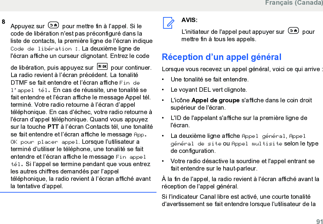 8Appuyez sur   pour mettre fin à l’appel. Si lecode de libération n&apos;est pas préconfiguré dans laliste de contacts, la première ligne de l&apos;écran indiqueCode de libération :. La deuxième ligne del&apos;écran affiche un curseur clignotant. Entrez le codede libération, puis appuyez sur   pour continuer.La radio revient à l’écran précédent. La tonalitéDTMF se fait entendre et l’écran affiche Fin del’appel tél. En cas de réussite, une tonalité sefait entendre et l&apos;écran affiche le message Appel tél.terminé. Votre radio retourne à l’écran d’appeltéléphonique. En cas d&apos;échec, votre radio retourne àl&apos;écran d&apos;appel téléphonique. Quand vous appuyezsur la touche PTT à l’écran Contacts tél, une tonalitése fait entendre et l’écran affiche le message App.OK pour placer appel. Lorsque l’utilisateur aterminé d’utiliser le téléphone, une tonalité se faitentendre et l’écran affiche le message Fin appeltél. Si l’appel se termine pendant que vous entrezles autres chiffres demandés par l’appeltéléphonique, la radio revient à l’écran affiché avantla tentative d’appel.AVIS:L&apos;initiateur de l&apos;appel peut appuyer sur   pourmettre fin à tous les appels.Réception d’un appel généralLorsque vous recevez un appel général, voici ce qui arrive :• Une tonalité se fait entendre.•Le voyant DEL vert clignote.• L&apos;icône Appel de groupe s&apos;affiche dans le coin droitsupérieur de l&apos;écran.• L&apos;ID de l&apos;appelant s&apos;affiche sur la première ligne del&apos;écran.• La deuxième ligne affiche Appel général, Appelgénéral de site ou Appel multisite selon le typede configuration.• Votre radio désactive la sourdine et l&apos;appel entrant sefait entendre sur le haut-parleur.À la fin de l&apos;appel, la radio revient à l&apos;écran affiché avant laréception de l&apos;appel général.Si l&apos;indicateur Canal libre est activé, une courte tonalitéd&apos;avertissement se fait entendre lorsque l&apos;utilisateur de laFrançais (Canada)  91