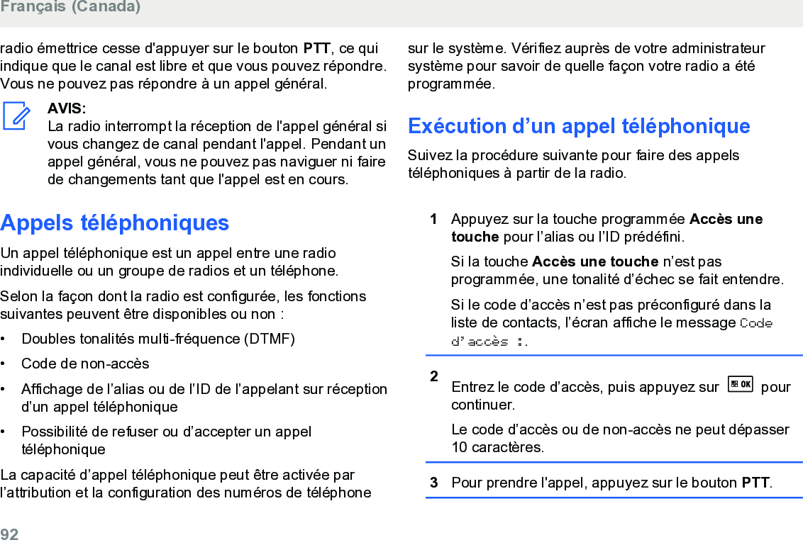 radio émettrice cesse d&apos;appuyer sur le bouton PTT, ce quiindique que le canal est libre et que vous pouvez répondre.Vous ne pouvez pas répondre à un appel général.AVIS:La radio interrompt la réception de l&apos;appel général sivous changez de canal pendant l&apos;appel. Pendant unappel général, vous ne pouvez pas naviguer ni fairede changements tant que l&apos;appel est en cours.Appels téléphoniquesUn appel téléphonique est un appel entre une radioindividuelle ou un groupe de radios et un téléphone.Selon la façon dont la radio est configurée, les fonctionssuivantes peuvent être disponibles ou non :• Doubles tonalités multi-fréquence (DTMF)•Code de non-accès• Affichage de l’alias ou de l’ID de l’appelant sur réceptiond’un appel téléphonique• Possibilité de refuser ou d’accepter un appeltéléphoniqueLa capacité d’appel téléphonique peut être activée parl’attribution et la configuration des numéros de téléphonesur le système. Vérifiez auprès de votre administrateursystème pour savoir de quelle façon votre radio a étéprogrammée.Exécution d’un appel téléphoniqueSuivez la procédure suivante pour faire des appelstéléphoniques à partir de la radio.1Appuyez sur la touche programmée Accès unetouche pour l’alias ou l’ID prédéfini.Si la touche Accès une touche n’est pasprogrammée, une tonalité d’échec se fait entendre.Si le code d’accès n’est pas préconfiguré dans laliste de contacts, l’écran affiche le message Coded’accès :.2Entrez le code d’accès, puis appuyez sur   pourcontinuer.Le code d’accès ou de non-accès ne peut dépasser10 caractères.3Pour prendre l&apos;appel, appuyez sur le bouton PTT.Français (Canada)92  