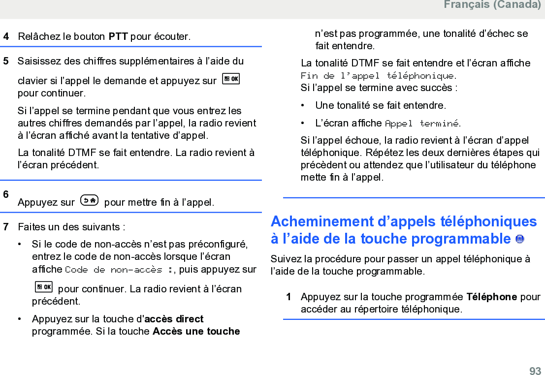 4Relâchez le bouton PTT pour écouter.5Saisissez des chiffres supplémentaires à l’aide duclavier si l’appel le demande et appuyez sur pour continuer.Si l’appel se termine pendant que vous entrez lesautres chiffres demandés par l’appel, la radio revientà l’écran affiché avant la tentative d’appel.La tonalité DTMF se fait entendre. La radio revient àl’écran précédent.6Appuyez sur   pour mettre fin à l’appel.7Faites un des suivants :• Si le code de non-accès n’est pas préconfiguré,entrez le code de non-accès lorsque l’écranaffiche Code de non-accès :, puis appuyez sur pour continuer. La radio revient à l’écranprécédent.• Appuyez sur la touche d&apos;accès directprogrammée. Si la touche Accès une touchen’est pas programmée, une tonalité d’échec sefait entendre.La tonalité DTMF se fait entendre et l’écran afficheFin de l’appel téléphonique.Si l’appel se termine avec succès :•Une tonalité se fait entendre.•L’écran affiche Appel terminé.Si l’appel échoue, la radio revient à l’écran d’appeltéléphonique. Répétez les deux dernières étapes quiprécèdent ou attendez que l’utilisateur du téléphonemette fin à l’appel.Acheminement d’appels téléphoniquesà l’aide de la touche programmable   Suivez la procédure pour passer un appel téléphonique àl’aide de la touche programmable.1Appuyez sur la touche programmée Téléphone pouraccéder au répertoire téléphonique.Français (Canada)  93