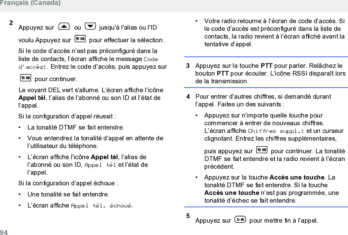 2Appuyez sur   ou   jusqu&apos;à l&apos;alias ou l&apos;IDvoulu.Appuyez sur   pour effectuer la sélection.Si le code d’accès n’est pas préconfiguré dans laliste de contacts, l’écran affiche le message Coded’accès:. Entrez le code d’accès, puis appuyez sur pour continuer.Le voyant DEL vert s&apos;allume. L’écran affiche l’icôneAppel tél, l’alias de l’abonné ou son ID et l’état del’appel.Si la configuration d’appel réussit :• La tonalité DTMF se fait entendre.• Vous entendrez la tonalité d’appel en attente del’utilisateur du téléphone.• L’écran affiche l’icône Appel tél, l’alias del’abonné ou son ID, Appel tél et l’état del’appel.Si la configuration d’appel échoue :• Une tonalité se fait entendre.• L’écran affiche Appel tél. échoué.• Votre radio retourne à l’écran de code d’accès. Sile code d’accès est préconfiguré dans la liste decontacts, la radio revient à l’écran affiché avant latentative d’appel.3Appuyez sur la touche PTT pour parler. Relâchez lebouton PTT pour écouter. L’icône RSSI disparaît lorsde la transmission.4Pour entrer d’autres chiffres, si demandé durantl’appel. Faites un des suivants :•Appuyez sur n’importe quelle touche pourcommencer à entrer de nouveaux chiffres.L’écran affiche Chiffres suppl.: et un curseurclignotant. Entrez les chiffres supplémentaires,puis appuyez sur   pour continuer. La tonalitéDTMF se fait entendre et la radio revient à l’écranprécédent.• Appuyez sur la touche Accès une touche. Latonalité DTMF se fait entendre. Si la toucheAccès une touche n’est pas programmée, unetonalité d’échec se fait entendre.5Appuyez sur   pour mettre fin à l’appel.Français (Canada)94  