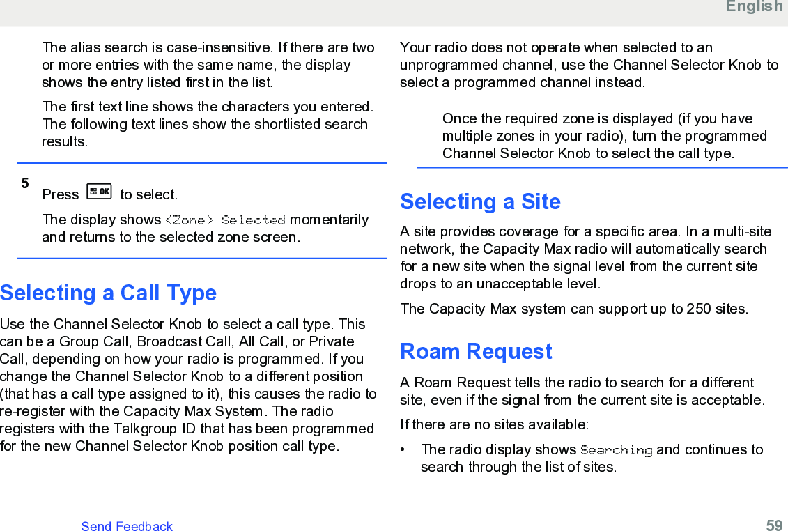 The alias search is case-insensitive. If there are twoor more entries with the same name, the displayshows the entry listed first in the list.The first text line shows the characters you entered.The following text lines show the shortlisted searchresults.5Press   to select.The display shows &lt;Zone&gt; Selected momentarilyand returns to the selected zone screen.Selecting a Call TypeUse the Channel Selector Knob to select a call type. Thiscan be a Group Call, Broadcast Call, All Call, or PrivateCall, depending on how your radio is programmed. If youchange the Channel Selector Knob to a different position(that has a call type assigned to it), this causes the radio tore-register with the Capacity Max System. The radioregisters with the Talkgroup ID that has been programmedfor the new Channel Selector Knob position call type.Your radio does not operate when selected to anunprogrammed channel, use the Channel Selector Knob toselect a programmed channel instead.Once the required zone is displayed (if you havemultiple zones in your radio), turn the programmedChannel Selector Knob to select the call type.Selecting a SiteA site provides coverage for a specific area. In a multi-sitenetwork, the Capacity Max radio will automatically searchfor a new site when the signal level from the current sitedrops to an unacceptable level.The Capacity Max system can support up to 250 sites.Roam RequestA Roam Request tells the radio to search for a differentsite, even if the signal from the current site is acceptable.If there are no sites available:• The radio display shows Searching and continues tosearch through the list of sites.EnglishSend Feedback   59