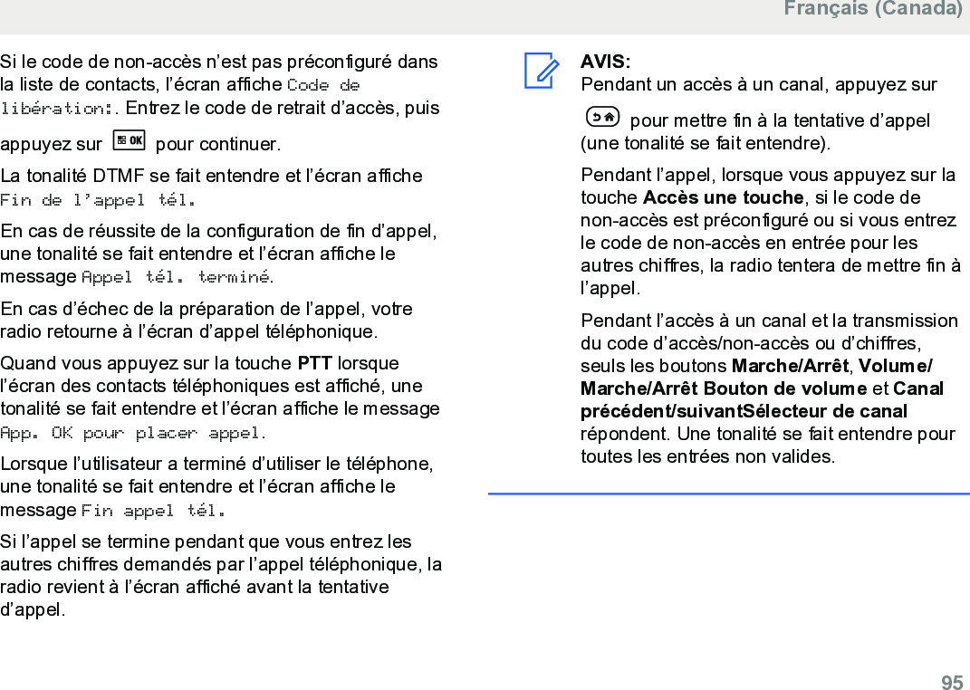 Si le code de non-accès n’est pas préconfiguré dansla liste de contacts, l’écran affiche Code delibération:. Entrez le code de retrait d’accès, puisappuyez sur   pour continuer.La tonalité DTMF se fait entendre et l’écran afficheFin de l’appel tél.En cas de réussite de la configuration de fin d’appel,une tonalité se fait entendre et l’écran affiche lemessage Appel tél. terminé.En cas d’échec de la préparation de l’appel, votreradio retourne à l’écran d’appel téléphonique.Quand vous appuyez sur la touche PTT lorsquel’écran des contacts téléphoniques est affiché, unetonalité se fait entendre et l’écran affiche le messageApp. OK pour placer appel.Lorsque l’utilisateur a terminé d’utiliser le téléphone,une tonalité se fait entendre et l’écran affiche lemessage Fin appel tél.Si l’appel se termine pendant que vous entrez lesautres chiffres demandés par l’appel téléphonique, laradio revient à l’écran affiché avant la tentatived’appel.AVIS:Pendant un accès à un canal, appuyez sur pour mettre fin à la tentative d’appel(une tonalité se fait entendre).Pendant l’appel, lorsque vous appuyez sur latouche Accès une touche, si le code denon-accès est préconfiguré ou si vous entrezle code de non-accès en entrée pour lesautres chiffres, la radio tentera de mettre fin àl’appel.Pendant l’accès à un canal et la transmissiondu code d’accès/non-accès ou d’chiffres,seuls les boutons Marche/Arrêt, Volume/Marche/Arrêt Bouton de volume et Canalprécédent/suivantSélecteur de canalrépondent. Une tonalité se fait entendre pourtoutes les entrées non valides.Français (Canada)  95