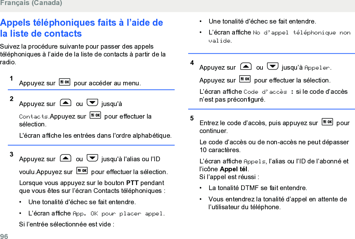 Appels téléphoniques faits à l’aide dela liste de contacts Suivez la procédure suivante pour passer des appelstéléphoniques à l’aide de la liste de contacts à partir de laradio.1Appuyez sur   pour accéder au menu.2Appuyez sur   ou   jusqu&apos;àContacts.Appuyez sur   pour effectuer lasélection.L&apos;écran affiche les entrées dans l&apos;ordre alphabétique.3Appuyez sur   ou   jusqu&apos;à l&apos;alias ou l&apos;IDvoulu.Appuyez sur   pour effectuer la sélection.Lorsque vous appuyez sur le bouton PTT pendantque vous êtes sur l’écran Contacts téléphoniques :• Une tonalité d&apos;échec se fait entendre.•L’écran affiche App. OK pour placer appel.Si l’entrée sélectionnée est vide :• Une tonalité d&apos;échec se fait entendre.• L’écran affiche No d’appel téléphonique nonvalide.4Appuyez sur   ou   jusqu’à Appeler.Appuyez sur   pour effectuer la sélection.L’écran affiche Code d’accès : si le code d’accèsn’est pas préconfiguré.5Entrez le code d’accès, puis appuyez sur   pourcontinuer.Le code d’accès ou de non-accès ne peut dépasser10 caractères.L’écran affiche Appels, l’alias ou l’ID de l’abonné etl’icône Appel tél.Si l’appel est réussi :• La tonalité DTMF se fait entendre.•Vous entendrez la tonalité d’appel en attente del’utilisateur du téléphone.Français (Canada)96  