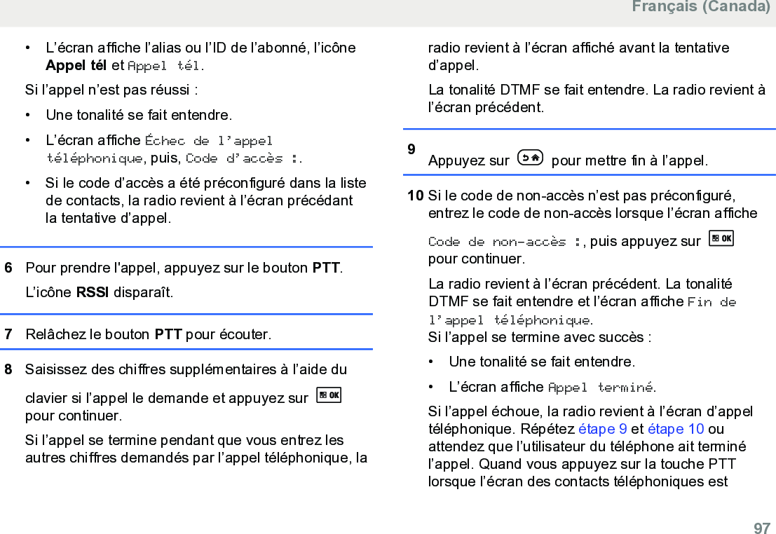 • L’écran affiche l’alias ou l’ID de l’abonné, l’icôneAppel tél et Appel tél.Si l’appel n’est pas réussi :• Une tonalité se fait entendre.•L’écran affiche Échec de l’appeltéléphonique, puis, Code d’accès :.• Si le code d’accès a été préconfiguré dans la listede contacts, la radio revient à l’écran précédantla tentative d’appel.6Pour prendre l&apos;appel, appuyez sur le bouton PTT.L’icône RSSI disparaît.7Relâchez le bouton PTT pour écouter.8Saisissez des chiffres supplémentaires à l’aide duclavier si l’appel le demande et appuyez sur pour continuer.Si l’appel se termine pendant que vous entrez lesautres chiffres demandés par l’appel téléphonique, laradio revient à l’écran affiché avant la tentatived’appel.La tonalité DTMF se fait entendre. La radio revient àl’écran précédent.9Appuyez sur   pour mettre fin à l’appel.10 Si le code de non-accès n’est pas préconfiguré,entrez le code de non-accès lorsque l’écran afficheCode de non-accès :, puis appuyez sur pour continuer.La radio revient à l’écran précédent. La tonalitéDTMF se fait entendre et l’écran affiche Fin del’appel téléphonique.Si l’appel se termine avec succès :• Une tonalité se fait entendre.•L’écran affiche Appel terminé.Si l’appel échoue, la radio revient à l’écran d’appeltéléphonique. Répétez étape 9 et étape 10 ouattendez que l’utilisateur du téléphone ait terminél’appel. Quand vous appuyez sur la touche PTTlorsque l’écran des contacts téléphoniques estFrançais (Canada)  97