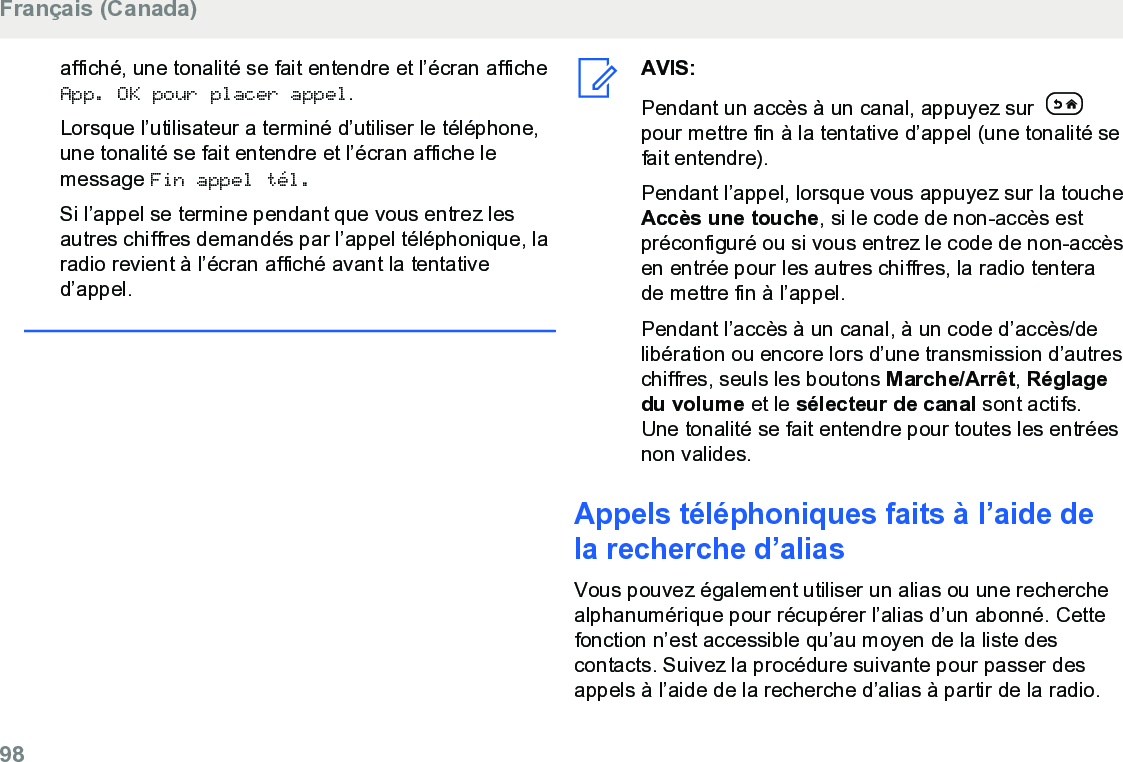 affiché, une tonalité se fait entendre et l’écran afficheApp. OK pour placer appel.Lorsque l’utilisateur a terminé d’utiliser le téléphone,une tonalité se fait entendre et l’écran affiche lemessage Fin appel tél.Si l’appel se termine pendant que vous entrez lesautres chiffres demandés par l’appel téléphonique, laradio revient à l’écran affiché avant la tentatived’appel.AVIS:Pendant un accès à un canal, appuyez sur pour mettre fin à la tentative d’appel (une tonalité sefait entendre).Pendant l’appel, lorsque vous appuyez sur la toucheAccès une touche, si le code de non-accès estpréconfiguré ou si vous entrez le code de non-accèsen entrée pour les autres chiffres, la radio tenterade mettre fin à l’appel.Pendant l’accès à un canal, à un code d’accès/delibération ou encore lors d’une transmission d’autreschiffres, seuls les boutons Marche/Arrêt, Réglagedu volume et le sélecteur de canal sont actifs.Une tonalité se fait entendre pour toutes les entréesnon valides.Appels téléphoniques faits à l’aide dela recherche d’aliasVous pouvez également utiliser un alias ou une recherchealphanumérique pour récupérer l’alias d’un abonné. Cettefonction n’est accessible qu’au moyen de la liste descontacts. Suivez la procédure suivante pour passer desappels à l’aide de la recherche d’alias à partir de la radio.Français (Canada)98  