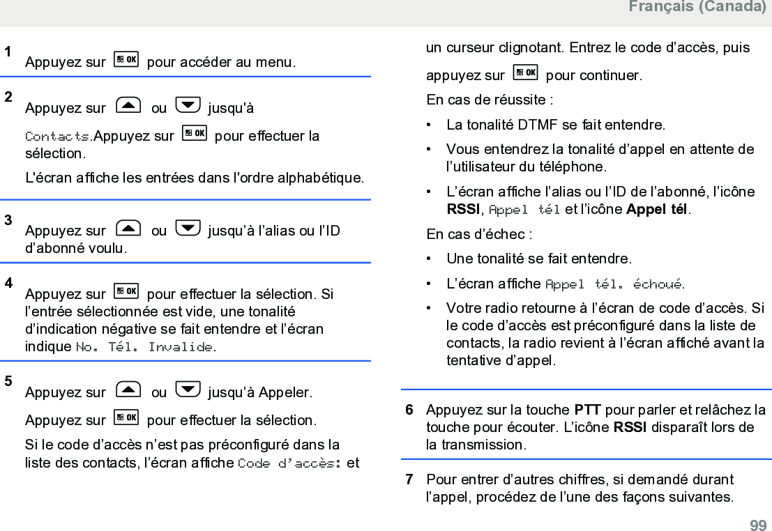 1Appuyez sur   pour accéder au menu.2Appuyez sur   ou   jusqu&apos;àContacts.Appuyez sur   pour effectuer lasélection.L&apos;écran affiche les entrées dans l&apos;ordre alphabétique.3Appuyez sur   ou   jusqu’à l’alias ou l’IDd’abonné voulu.4Appuyez sur   pour effectuer la sélection. Sil’entrée sélectionnée est vide, une tonalitéd’indication négative se fait entendre et l’écranindique No. Tél. Invalide.5Appuyez sur   ou   jusqu’à Appeler.Appuyez sur   pour effectuer la sélection.Si le code d’accès n’est pas préconfiguré dans laliste des contacts, l’écran affiche Code d’accès: etun curseur clignotant. Entrez le code d’accès, puisappuyez sur   pour continuer.En cas de réussite :• La tonalité DTMF se fait entendre.• Vous entendrez la tonalité d’appel en attente del’utilisateur du téléphone.• L’écran affiche l’alias ou l’ID de l’abonné, l’icôneRSSI, Appel tél et l’icône Appel tél.En cas d’échec :• Une tonalité se fait entendre.• L’écran affiche Appel tél. échoué.• Votre radio retourne à l’écran de code d’accès. Sile code d’accès est préconfiguré dans la liste decontacts, la radio revient à l’écran affiché avant latentative d’appel.6Appuyez sur la touche PTT pour parler et relâchez latouche pour écouter. L’icône RSSI disparaît lors dela transmission.7Pour entrer d’autres chiffres, si demandé durantl’appel, procédez de l’une des façons suivantes.Français (Canada)  99