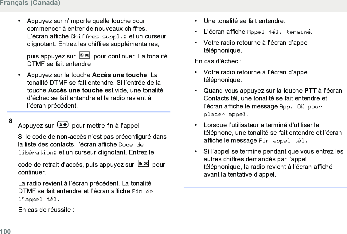 • Appuyez sur n’importe quelle touche pourcommencer à entrer de nouveaux chiffres.L’écran affiche Chiffres suppl.: et un curseurclignotant. Entrez les chiffres supplémentaires,puis appuyez sur   pour continuer. La tonalitéDTMF se fait entendre• Appuyez sur la touche Accès une touche. Latonalité DTMF se fait entendre. Si l’entrée de latouche Accès une touche est vide, une tonalitéd’échec se fait entendre et la radio revient àl’écran précédent.8Appuyez sur   pour mettre fin à l’appel.Si le code de non-accès n’est pas préconfiguré dansla liste des contacts, l’écran affiche Code delibération: et un curseur clignotant. Entrez lecode de retrait d’accès, puis appuyez sur   pourcontinuer.La radio revient à l’écran précédent. La tonalitéDTMF se fait entendre et l’écran affiche Fin del’appel tél.En cas de réussite :• Une tonalité se fait entendre.• L’écran affiche Appel tél. terminé.• Votre radio retourne à l’écran d’appeltéléphonique.En cas d’échec :• Votre radio retourne à l’écran d’appeltéléphonique.• Quand vous appuyez sur la touche PTT à l’écranContacts tél, une tonalité se fait entendre etl’écran affiche le message App. OK pourplacer appel.• Lorsque l’utilisateur a terminé d’utiliser letéléphone, une tonalité se fait entendre et l’écranaffiche le message Fin appel tél.• Si l’appel se termine pendant que vous entrez lesautres chiffres demandés par l’appeltéléphonique, la radio revient à l’écran affichéavant la tentative d’appel.Français (Canada)100  